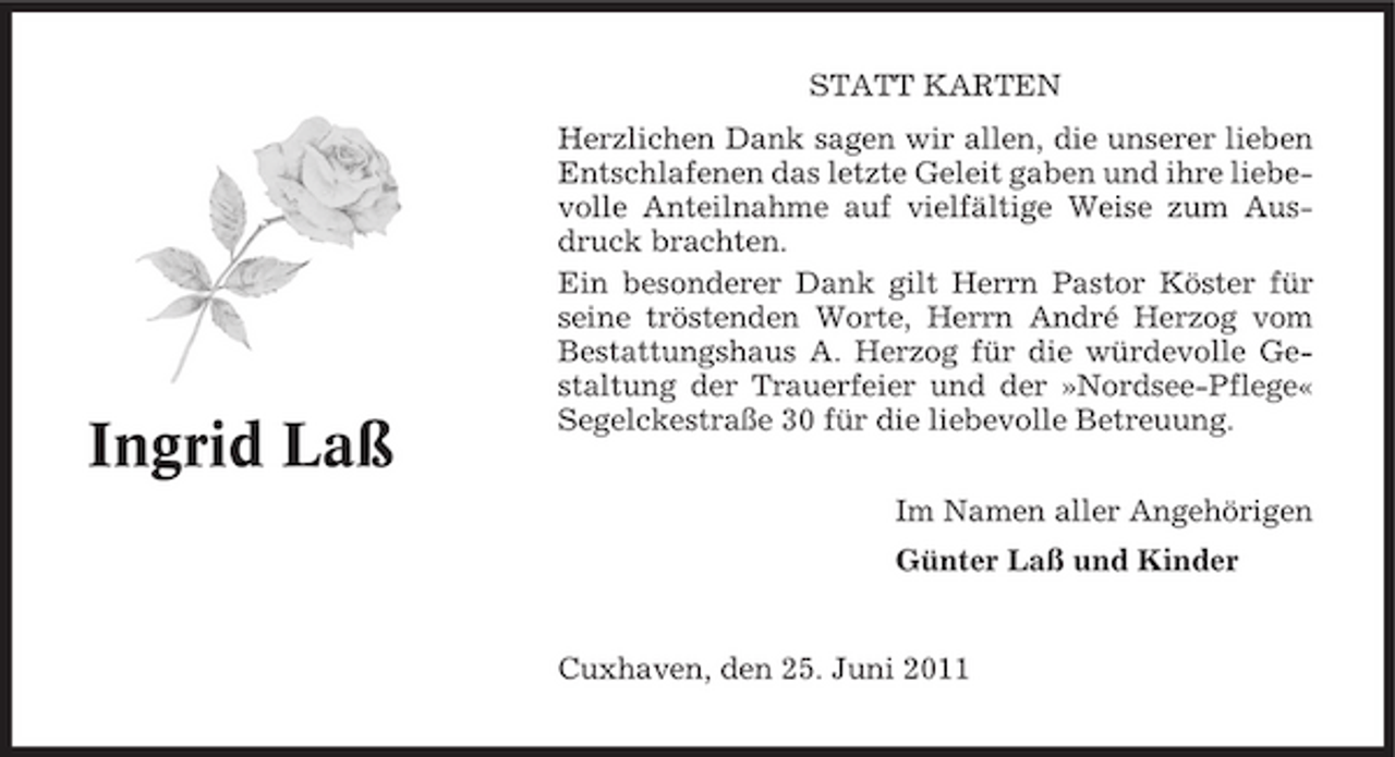 <p>STATT KARTEN Herzlichen Dank sagen wir allen, die unserer lieben Entschlafenen das letzte Geleit gaben und ihre liebevolle Anteilnahme auf vielfältige Weise zum Ausdruck brachten. Ein besonderer Dank gilt Herrn Pastor Köster für seine tröstenden Worte, Herrn André Herzog vom Bestattungshaus A. Herzog für die würdevolle Gestaltung der Trauerfeier und der »Nordsee-Pflege« Segelckestraße 30 für die liebevolle Betreuung. Im Namen aller Angehörigen Günter Laß und Kinder</p><p>Ingrid Laß</p><p>Cuxhaven, den 25. Juni 2011</p>