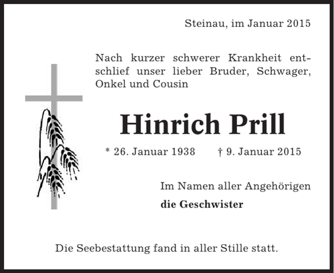 <p>Steinau, im Januar 2015<br />Nach kurzer schwerer Krankheit entschlief unser lieber Bruder, Schwager,<br />Onkel und Cousin</p><p>Hinrich Prill<br />* 26. Januar 1938</p><p>† 9. Januar 2015</p><p>Im Namen aller Angehörigen<br />die Geschwister</p><p>Die Seebestattung fand in aller Stille statt.</p>