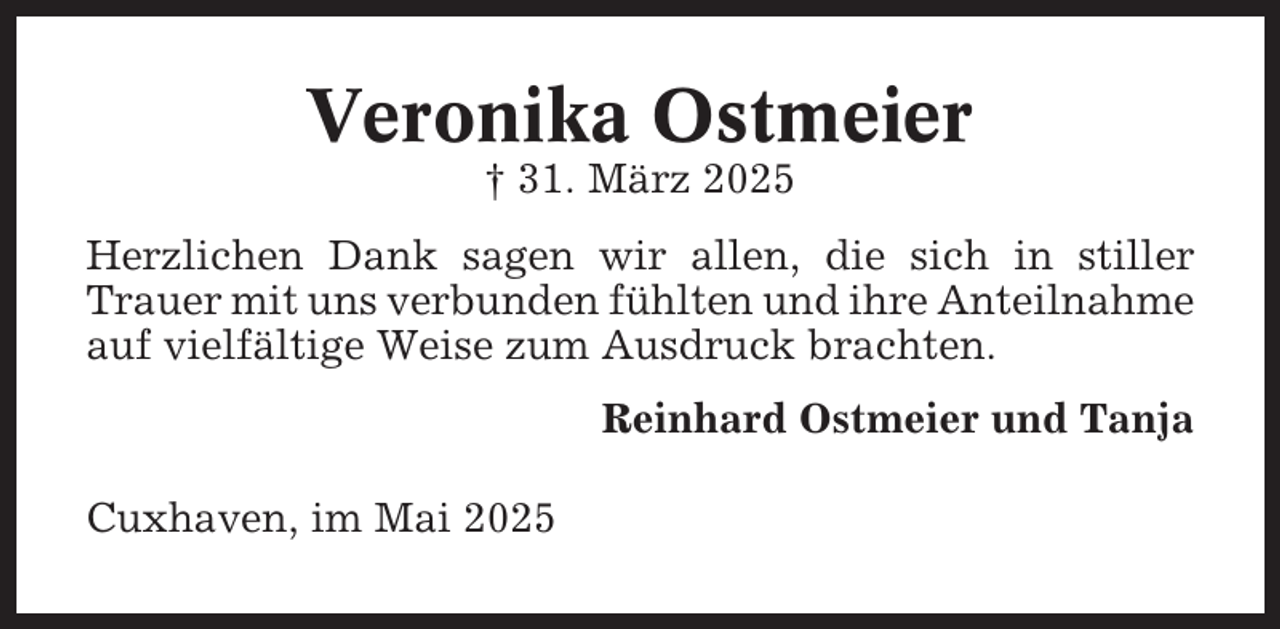 <p>Veronika Ostmeier<br />† 31. März 2025<br />Herzlichen Dank sagen wir allen, die sich in stiller<br />Trauer mit uns verbunden fühlten und ihre Anteilnahme<br />auf vielfältige Weise zum Ausdruck brachten.<br />Reinhard Ostmeier und Tanja<br />Cuxhaven, im Mai 2025</p>