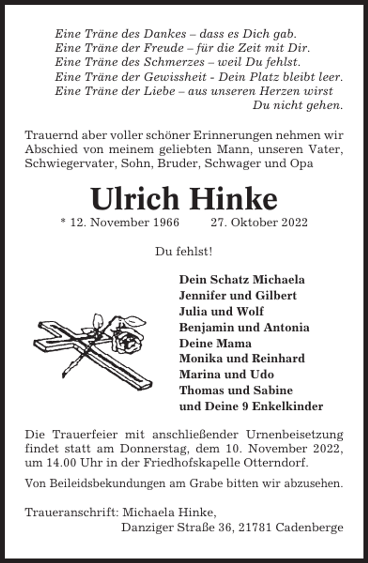 <p>Eine Träne des Dankes – dass es Dich gab.<br />Eine Träne der Freude – für die Zeit mit Dir.<br />Eine Träne des Schmerzes – weil Du fehlst.<br />Eine Träne der Gewissheit - Dein Platz bleibt leer.<br />Eine Träne der Liebe – aus unseren Herzen wirst<br />Du nicht gehen.<br />Trauernd aber voller schöner Erinnerungen nehmen wir<br />Abschied von meinem geliebten Mann, unseren Vater,<br />Schwiegervater, Sohn, Bruder, Schwager und Opa</p><p>Ulrich Hinke<br />* 12. November 1966</p><p>27. Oktober 2022</p><p>Du fehlst!<br />Dein Schatz Michaela<br />Jennifer und Gilbert<br />Julia und Wolf<br />Benjamin und Antonia<br />Deine Mama<br />Monika und Reinhard<br />Marina und Udo<br />Thomas und Sabine<br />und Deine 9 Enkelkinder<br />Die Trauerfeier mit anschließender Urnenbeisetzung<br />findet statt am Donnerstag, dem 10. November 2022,<br />um 14.00 Uhr in der Friedhofskapelle Otterndorf.<br />Von Beileidsbekundungen am Grabe bitten wir abzusehen.<br />Traueranschrift: Michaela Hinke,<br />Danziger Straße 36, 21781 Cadenberge</p>