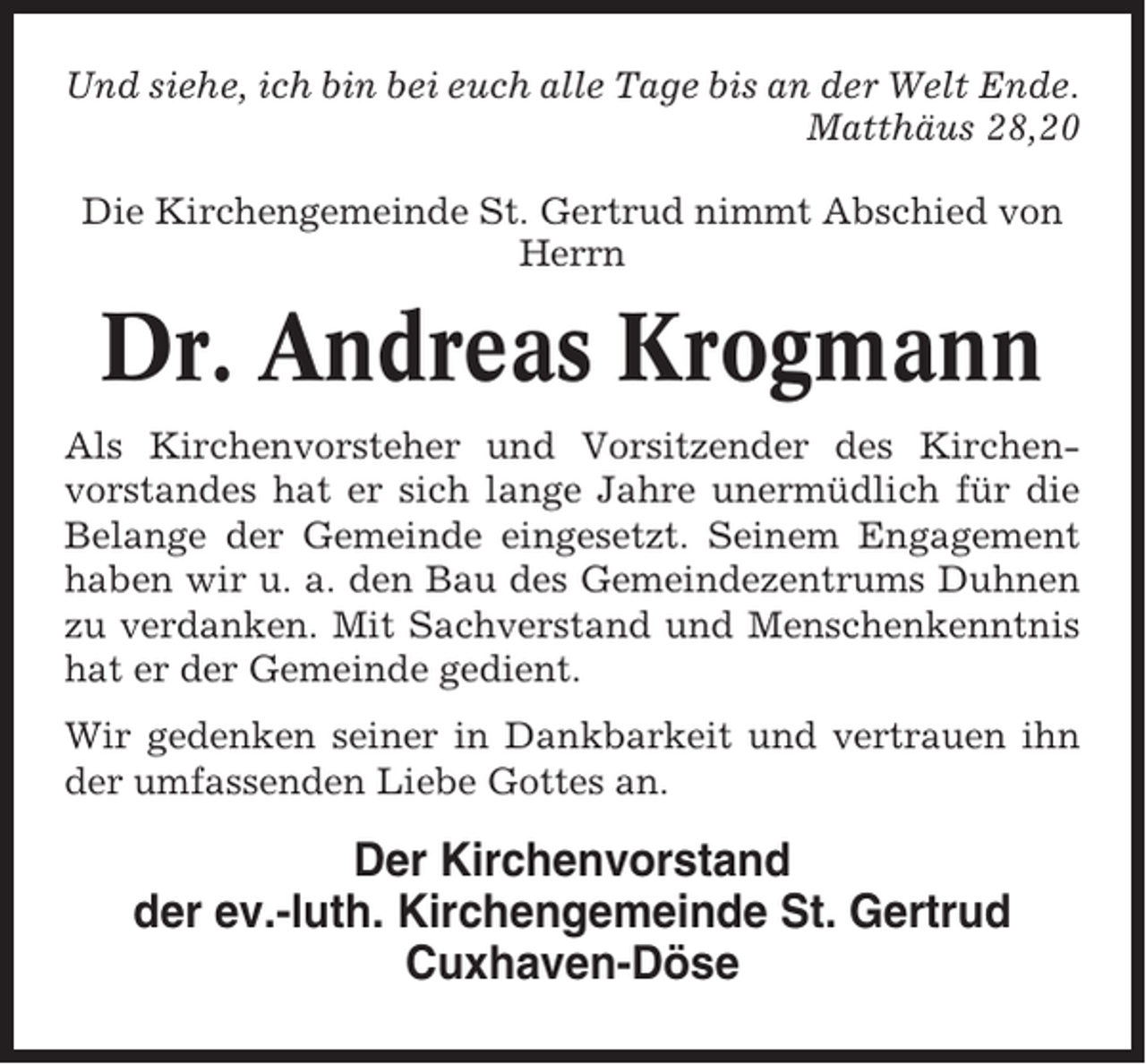 <p>Und siehe, ich bin bei euch alle Tage bis an der Welt Ende.<br />Matthäus 28,20<br />Die Kirchengemeinde St. Gertrud nimmt Abschied von<br />Herrn</p><p>Dr. Andreas Krogmann<br />Als Kirchenvorsteher und Vorsitzender des Kirchenvorstandes hat er sich lange Jahre unermüdlich für die<br />Belange der Gemeinde eingesetzt. Seinem Engagement<br />haben wir u. a. den Bau des Gemeindezentrums Duhnen<br />zu verdanken. Mit Sachverstand und Menschenkenntnis<br />hat er der Gemeinde gedient.<br />Wir gedenken seiner in Dankbarkeit und vertrauen ihn<br />der umfassenden Liebe Gottes an.</p><p>Der Kirchenvorstand<br />der ev.-luth. Kirchengemeinde St. Gertrud<br />Cuxhaven-Döse</p>