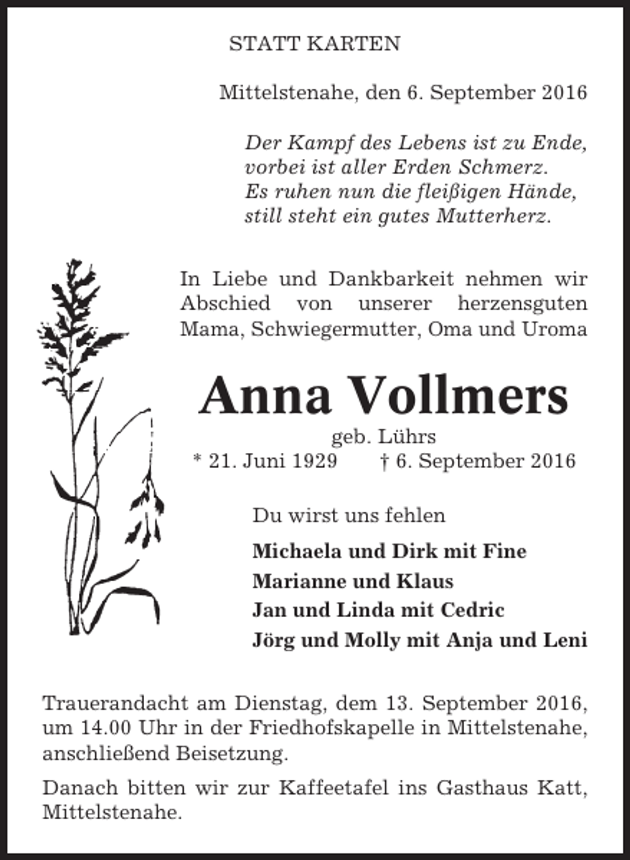 <p>STATT KARTEN<br />Mittelstenahe, den 6. September 2016<br />Der Kampf des Lebens ist zu Ende,<br />vorbei ist aller Erden Schmerz.<br />Es ruhen nun die fleißigen Hände,<br />still steht ein gutes Mutterherz.<br />In Liebe und Dankbarkeit nehmen wir<br />Abschied von unserer herzensguten<br />Mama, Schwiegermutter, Oma und Uroma</p><p>Anna Vollmers<br />geb. Lührs<br />* 21. Juni 1929<br />† 6. September 2016<br />Du wirst uns fehlen<br />Michaela und Dirk mit Fine<br />Marianne und Klaus<br />Jan und Linda mit Cedric<br />Jörg und Molly mit Anja und Leni<br />Trauerandacht am Dienstag, dem 13. September 2016,<br />um 14.00 Uhr in der Friedhofskapelle in Mittelstenahe,<br />anschließend Beisetzung.<br />Danach bitten wir zur Kaffeetafel ins Gasthaus Katt,<br />Mittelstenahe.</p>