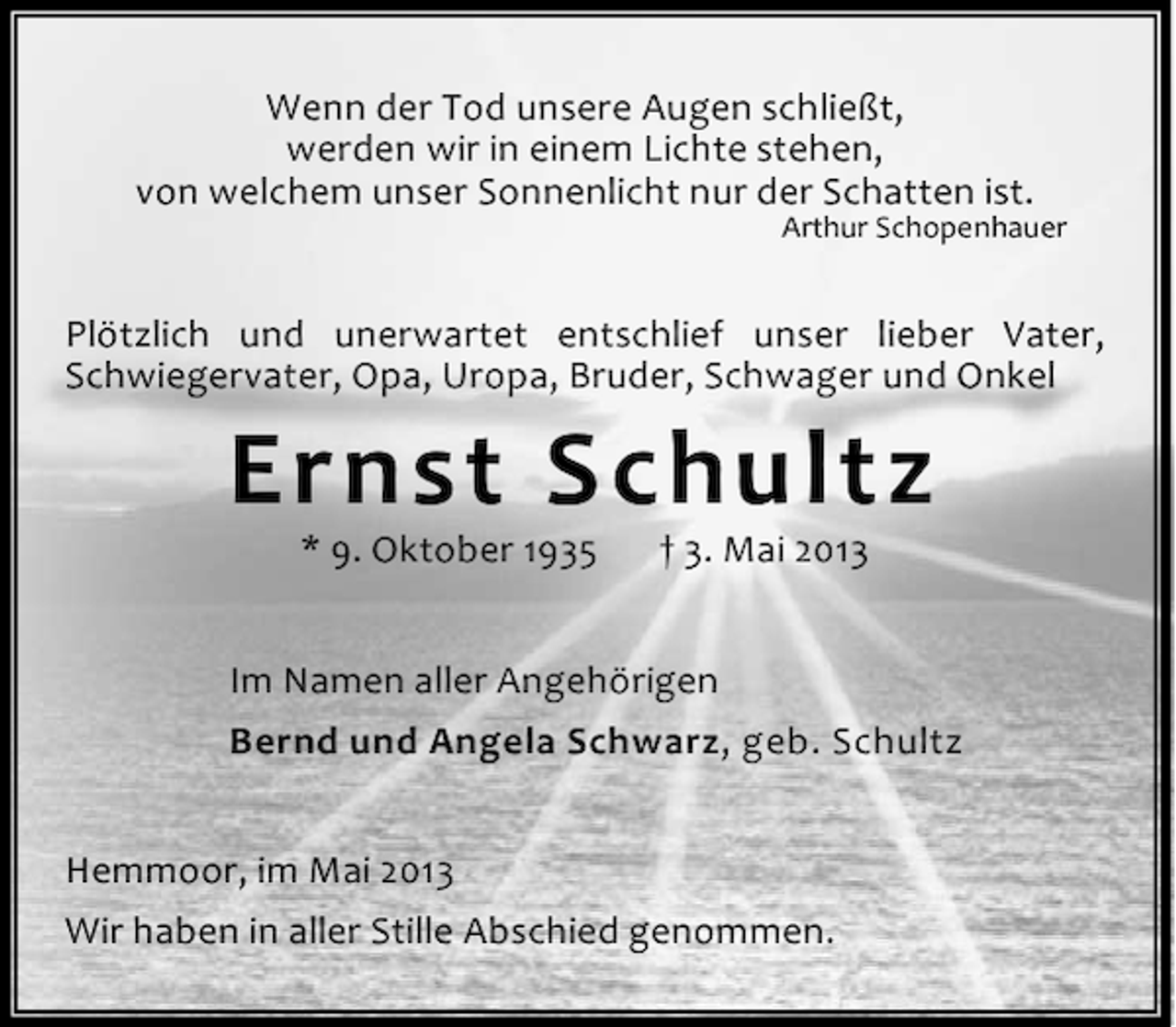 <p>Wenn der Tod unsere Augen schließt,<br />werden wir in einem Lichte stehen,<br />von welchem unser Sonnenlicht nur der Schatten ist.</p><p>Arthur Schopenhauer</p><p>Plötzlich und unerwartet entschlief unser lieber Vater,<br />Schwiegervater, Opa, Uropa, Bruder, Schwager und Onkel</p><p>Ernst Schultz<br />* 9. Oktober 1935</p><p>† 3. Mai 2013</p><p>Im Namen aller Angehörigen<br />Bernd und Angela Schwarz, geb. Schultz<br />Hemmoor, im Mai 2013<br />Wir haben in aller Stille Abschied genommen.</p>