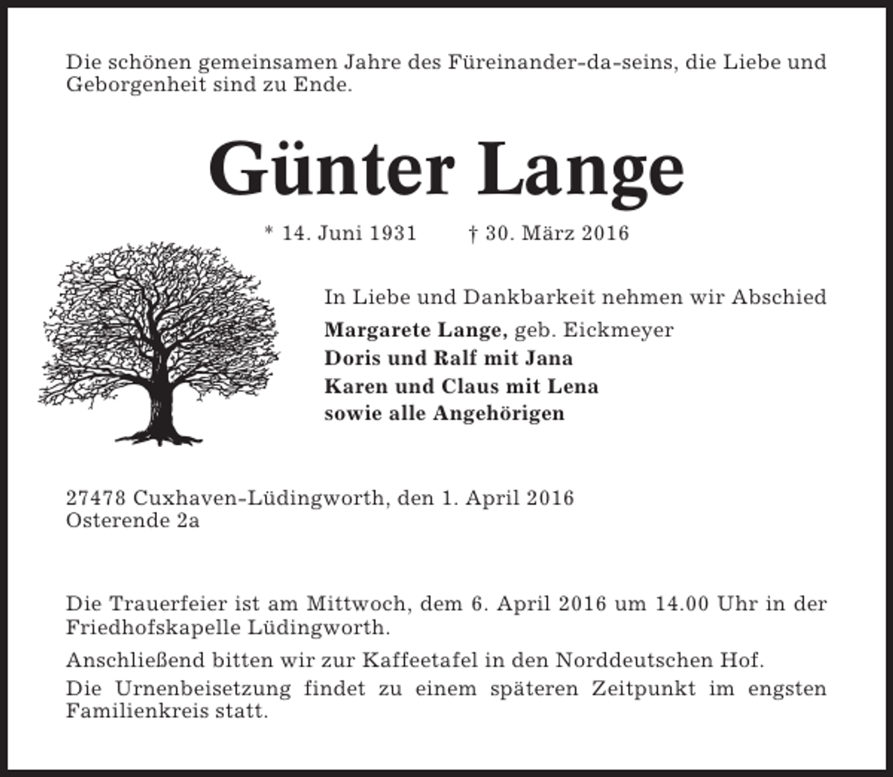 <p>Die schönen gemeinsamen Jahre des Füreinander-da-seins, die Liebe und<br />Geborgenheit sind zu Ende.</p><p>Günter Lange<br />* 14. Juni 1931</p><p>† 30. März 2016</p><p>In Liebe und Dankbarkeit nehmen wir Abschied<br />Margarete Lange, geb. Eickmeyer<br />Doris und Ralf mit Jana<br />Karen und Claus mit Lena<br />sowie alle Angehörigen</p><p>27478 Cuxhaven-Lüdingworth, den 1. April 2016<br />Osterende 2a</p><p>Die Trauerfeier ist am Mittwoch, dem 6. April 2016 um 14.00 Uhr in der<br />Friedhofskapelle Lüdingworth.<br />Anschließend bitten wir zur Kaffeetafel in den Norddeutschen Hof.<br />Die Urnenbeisetzung findet zu einem späteren Zeitpunkt im engsten<br />Familienkreis statt.</p>