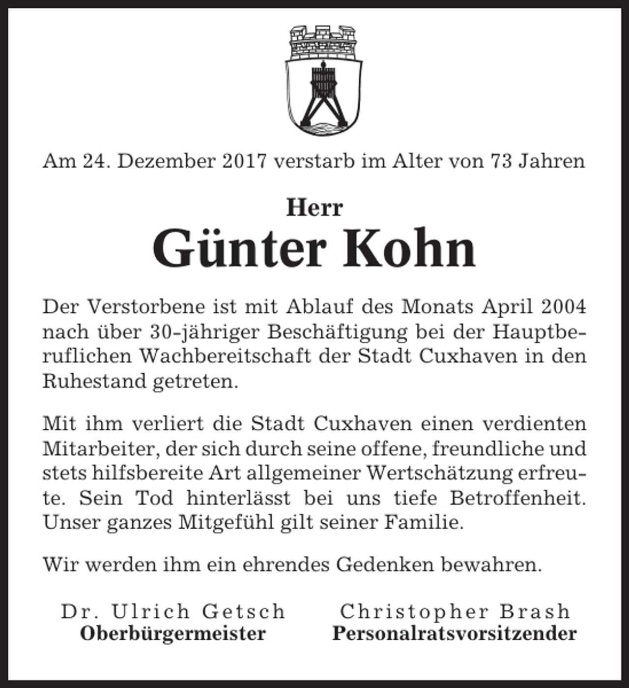 <p>Am 24. Dezember 2017 verstarb im Alter von 73 Jahren</p><p>Herr</p><p>Günter Kohn<br />Der Verstorbene ist mit Ablauf des Monats April 2004<br />nach über 30-jähriger Beschäftigung bei der Hauptberuflichen Wachbereitschaft der Stadt Cuxhaven in den<br />Ruhestand getreten.<br />Mit ihm verliert die Stadt Cuxhaven einen verdienten<br />Mitarbeiter, der sich durch seine offene, freundliche und<br />stets hilfsbereite Art allgemeiner Wertschätzung erfreute. Sein Tod hinterlässt bei uns tiefe Betroffenheit.<br />Unser ganzes Mitgefühl gilt seiner Familie.<br />Wir werden ihm ein ehrendes Gedenken bewahren.<br />Dr. Ulrich Getsch<br />Oberbürgermeister</p><p>Christopher Brash<br />Personalratsvorsitzender</p>