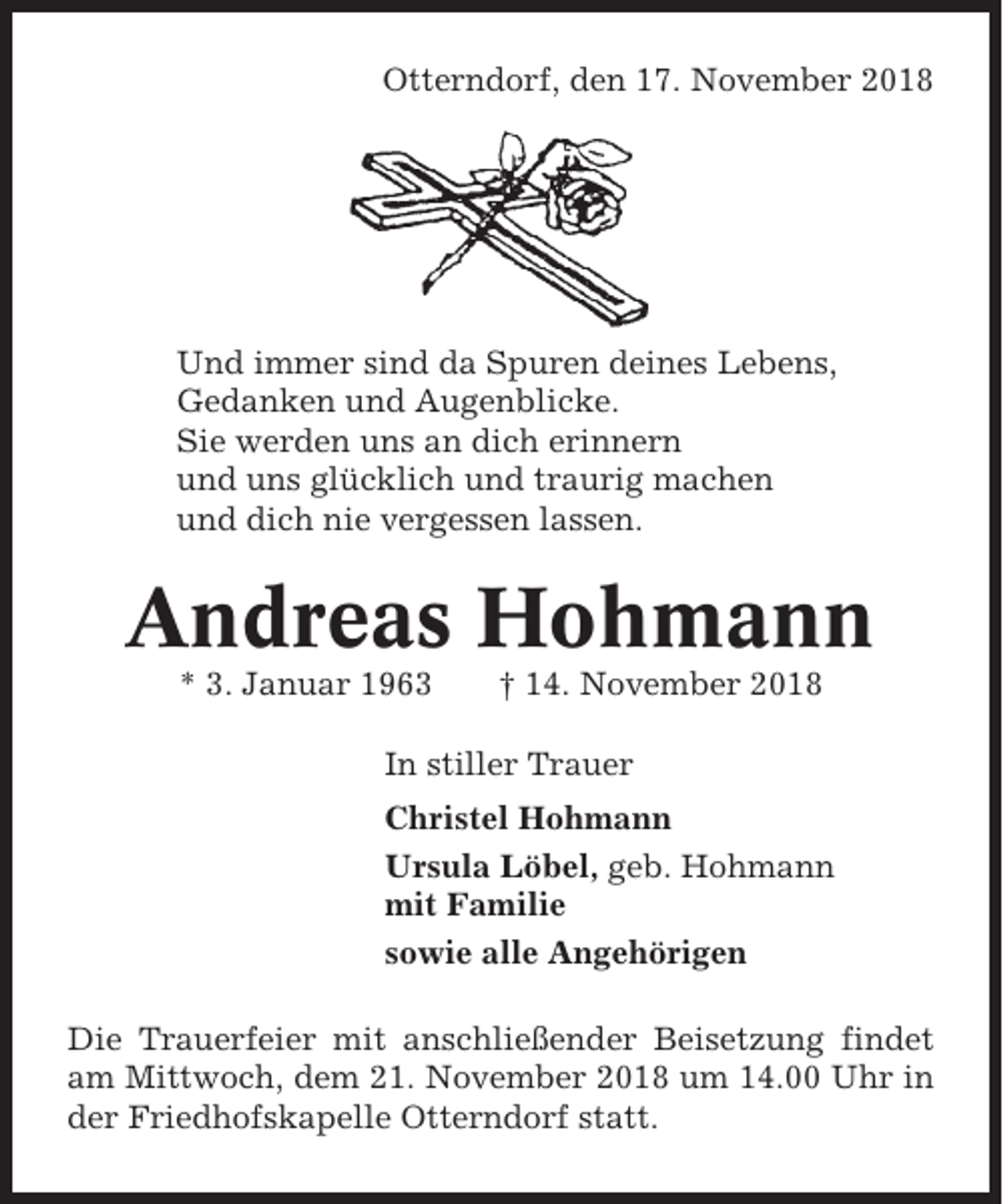 <p>Otterndorf, den 17. November 2018</p><p>Und immer sind da Spuren deines Lebens,<br />Gedanken und Augenblicke.<br />Sie werden uns an dich erinnern<br />und uns glücklich und traurig machen<br />und dich nie vergessen lassen.</p><p>Andreas Hohmann<br />* 3. Januar 1963</p><p>† 14. November 2018</p><p>In stiller Trauer<br />Christel Hohmann<br />Ursula Löbel, geb. Hohmann<br />mit Familie<br />sowie alle Angehörigen<br />Die Trauerfeier mit anschließender Beisetzung findet<br />am Mittwoch, dem 21. November 2018 um 14.00 Uhr in<br />der Friedhofskapelle Otterndorf statt.</p>