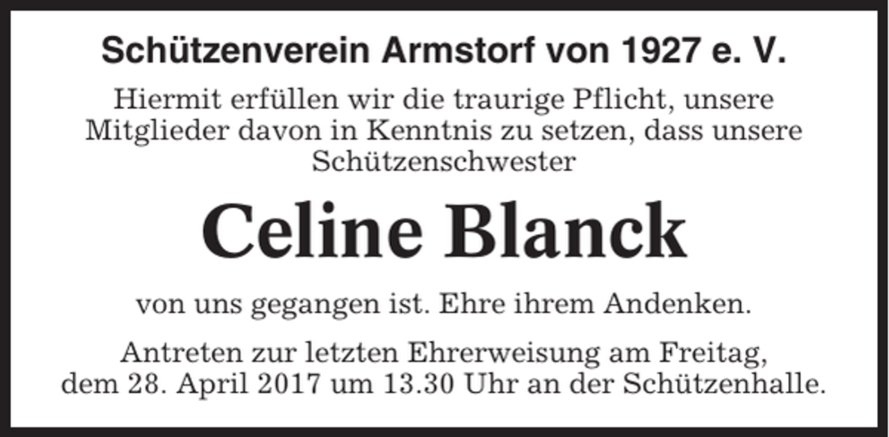 <p>Schützenverein Armstorf von 1927 e. V.<br />Hiermit erfüllen wir die traurige Pflicht, unsere<br />Mitglieder davon in Kenntnis zu setzen, dass unsere<br />Schützenschwester</p><p>Celine Blanck<br />von uns gegangen ist. Ehre ihrem Andenken.<br />Antreten zur letzten Ehrerweisung am Freitag,<br />dem 28. April 2017 um 13.30 Uhr an der Schützenhalle.</p>