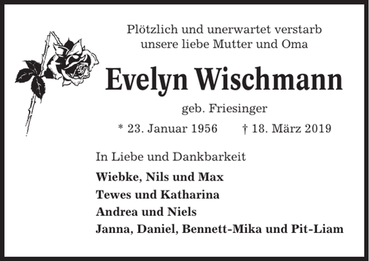 <p>Plötzlich und unerwartet verstarb<br />unsere liebe Mutter und Oma</p><p>Evelyn Wischmann<br />geb. Friesinger<br />* 23. Januar 1956</p><p>† 18. März 2019</p><p>In Liebe und Dankbarkeit<br />Wiebke, Nils und Max<br />Tewes und Katharina<br />Andrea und Niels<br />Janna, Daniel, Bennett-Mika und Pit-Liam</p>