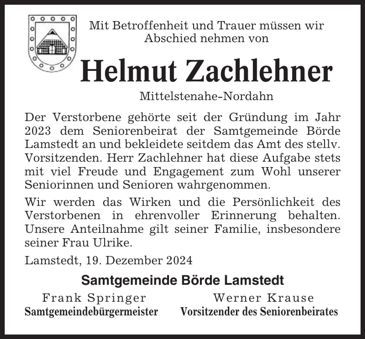 <p>Mit Betroffenheit und Trauer müssen wir<br />Abschied nehmen von</p><p>Helmut Zachlehner<br />Mittelstenahe-Nordahn<br />Der Verstorbene gehörte seit der Gründung im Jahr<br />2023 dem Seniorenbeirat der Samtgemeinde Börde<br />Lamstedt an und bekleidete seitdem das Amt des stellv.<br />Vorsitzenden. Herr Zachlehner hat diese Aufgabe stets<br />mit viel Freude und Engagement zum Wohl unserer<br />Seniorinnen und Senioren wahrgenommen.<br />Wir werden das Wirken und die Persönlichkeit des<br />Verstorbenen in ehrenvoller Erinnerung behalten.<br />Unsere Anteilnahme gilt seiner Familie, insbesondere<br />seiner Frau Ulrike.<br />Lamstedt, 19. Dezember 2024</p><p>Samtgemeinde Börde Lamstedt<br />Frank Springer<br />Samtgemeindebürgermeister</p><p>Werner Krause<br />Vorsitzender des Seniorenbeirates</p>