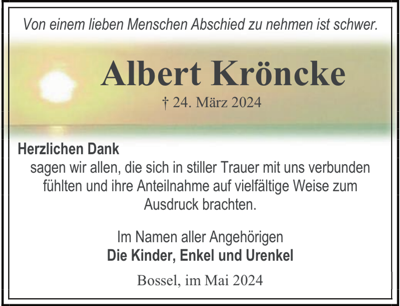 <p>Von einem lieben Menschen Abschied zu nehmen ist schwer.</p>
<p>Albert Kröncke<br />† 24. März 2024</p>
<p>Herzlichen Dank<br />sagen wir allen, die sich in stiller Trauer mit uns verbunden<br />fühlten und ihre Anteilnahme auf vielfältige Weise zum<br />Ausdruck brachten.<br />Im Namen aller Angehörigen<br />Die Kinder, Enkel und Urenkel<br />Bossel, im Mai 2024</p>