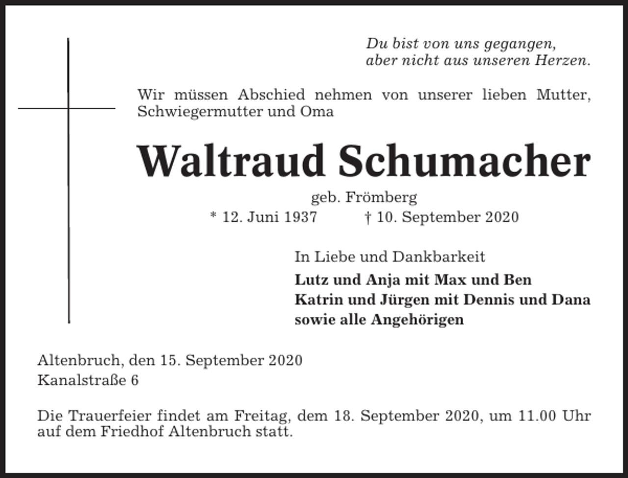<p>Du bist von uns gegangen,<br />aber nicht aus unseren Herzen.<br />Wir müssen Abschied nehmen von unserer lieben Mutter,<br />Schwiegermutter und Oma</p><p>Waltraud Schumacher<br />geb. Frömberg<br />* 12. Juni 1937<br />† 10. September 2020<br />In Liebe und Dankbarkeit<br />Lutz und Anja mit Max und Ben<br />Katrin und Jürgen mit Dennis und Dana<br />sowie alle Angehörigen<br />Altenbruch, den 15. September 2020<br />Kanalstraße 6<br />Die Trauerfeier findet am Freitag, dem 18. September 2020, um 11.00 Uhr<br />auf dem Friedhof Altenbruch statt.</p>