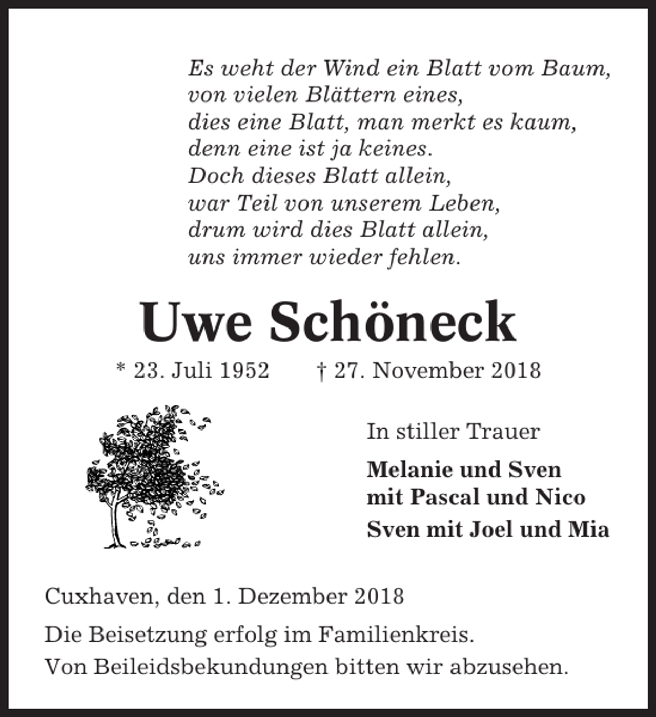 <p>Es weht der Wind ein Blatt vom Baum,<br />von vielen Blättern eines,<br />dies eine Blatt, man merkt es kaum,<br />denn eine ist ja keines.<br />Doch dieses Blatt allein,<br />war Teil von unserem Leben,<br />drum wird dies Blatt allein,<br />uns immer wieder fehlen.</p><p>Uwe Schöneck<br />* 23. Juli 1952</p><p>† 27. November 2018<br />In stiller Trauer<br />Melanie und Sven<br />mit Pascal und Nico<br />Sven mit Joel und Mia</p><p>Cuxhaven, den 1. Dezember 2018<br />Die Beisetzung erfolg im Familienkreis.<br />Von Beileidsbekundungen bitten wir abzusehen.</p>