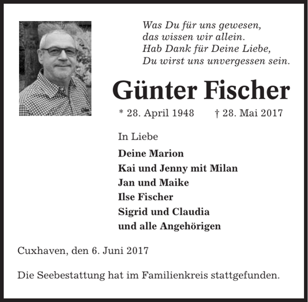 <p>Was Du für uns gewesen,<br />das wissen wir allein.<br />Hab Dank für Deine Liebe,<br />Du wirst uns unvergessen sein.</p><p>Günter Fischer<br />* 28. April 1948</p><p>† 28. Mai 2017</p><p>In Liebe<br />Deine Marion<br />Kai und Jenny mit Milan<br />Jan und Maike<br />Ilse Fischer<br />Sigrid und Claudia<br />und alle Angehörigen<br />Cuxhaven, den 6. Juni 2017<br />Die Seebestattung hat im Familienkreis stattgefunden.</p>