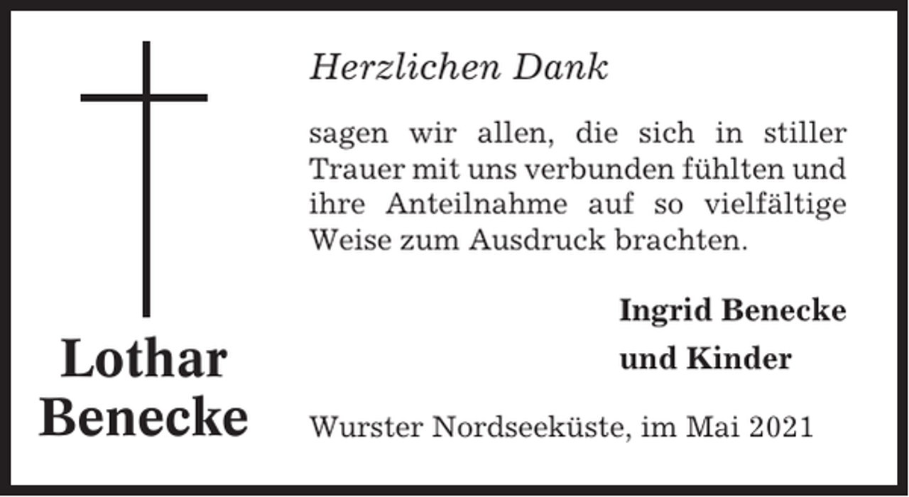 <p>Herzlichen Dank<br />sagen wir allen, die sich in stiller<br />Trauer mit uns verbunden fühlten und<br />ihre Anteilnahme auf so vielfältige<br />Weise zum Ausdruck brachten.</p><p>Ingrid Benecke</p><p>Lothar<br />Benecke</p><p>und Kinder<br />Wurster Nordseeküste, im Mai 2021</p>