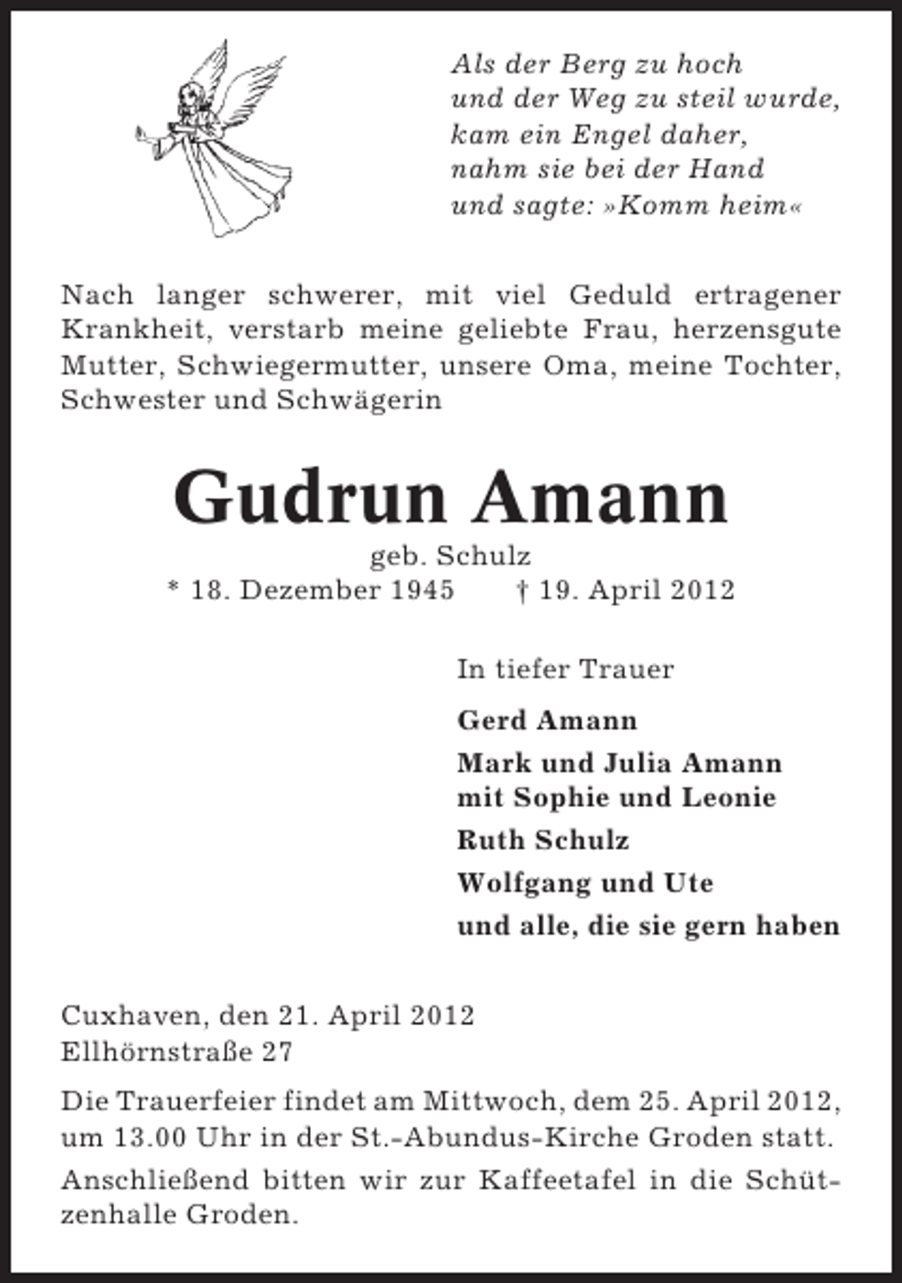 <p>Als der Berg zu hoch<br />und der Weg zu steil wurde,<br />kam ein Engel daher,<br />nahm sie bei der Hand<br />und sagte: »Komm heim«<br />Nach langer schwerer, mit viel Geduld ertragener<br />Krankheit, verstarb meine geliebte Frau, herzensgute<br />Mutter, Schwiegermutter, unsere Oma, meine Tochter,<br />Schwester und Schwägerin</p><p>Gudrun Amann<br />geb. Schulz<br />* 18. Dezember 1945<br />† 19. April 2012<br />In tiefer Trauer<br />Gerd Amann<br />Mark und Julia Amann<br />mit Sophie und Leonie<br />Ruth Schulz<br />Wolfgang und Ute<br />und alle, die sie gern haben<br />Cuxhaven, den 21. April 2012<br />Ellhörnstraße 27<br />Die Trauerfeier findet am Mittwoch, dem 25. April 2012,<br />um 13.00 Uhr in der St.-Abundus-Kirche Groden statt.<br />Anschließend bitten wir zur Kaffeetafel in die Schützenhalle Groden.</p>