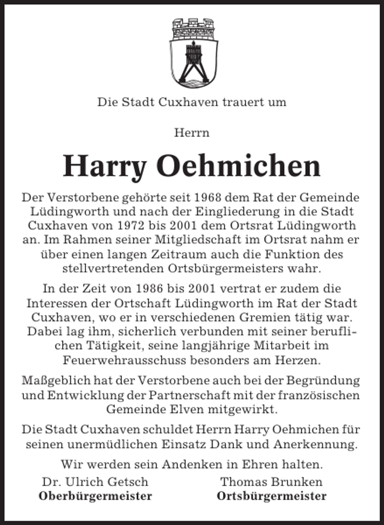 <p>Die Stadt Cuxhaven trauert um<br />Herrn</p><p>Harry Oehmichen<br />Der Verstorbene gehörte seit 1968 dem Rat der Gemeinde<br />Lüdingworth und nach der Eingliederung in die Stadt<br />Cuxhaven von 1972 bis 2001 dem Ortsrat Lüdingworth<br />an. Im Rahmen seiner Mitgliedschaft im Ortsrat nahm er<br />über einen langen Zeitraum auch die Funktion des<br />stellvertretenden Ortsbürgermeisters wahr.<br />In der Zeit von 1986 bis 2001 vertrat er zudem die<br />Interessen der Ortschaft Lüdingworth im Rat der Stadt<br />Cuxhaven, wo er in verschiedenen Gremien tätig war.<br />Dabei lag ihm, sicherlich verbunden mit seiner beruflichen Tätigkeit, seine langjährige Mitarbeit im<br />Feuerwehrausschuss besonders am Herzen.<br />Maßgeblich hat der Verstorbene auch bei der Begründung<br />und Entwicklung der Partnerschaft mit der französischen<br />Gemeinde Elven mitgewirkt.<br />Die Stadt Cuxhaven schuldet Herrn Harry Oehmichen für<br />seinen unermüdlichen Einsatz Dank und Anerkennung.<br />Wir werden sein Andenken in Ehren halten.<br />Dr. Ulrich Getsch<br />Thomas Brunken<br />Oberbürgermeister<br />Ortsbürgermeister</p>