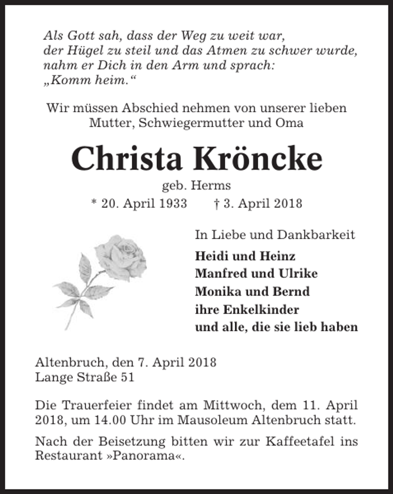 <p>Als Gott sah, dass der Weg zu weit war,<br />der Hügel zu steil und das Atmen zu schwer wurde,<br />nahm er Dich in den Arm und sprach:<br />„Komm heim.“<br />Wir müssen Abschied nehmen von unserer lieben<br />Mutter, Schwiegermutter und Oma</p><p>Christa Kröncke<br />geb. Herms<br />* 20. April 1933<br />† 3. April 2018<br />In Liebe und Dankbarkeit<br />Heidi und Heinz<br />Manfred und Ulrike<br />Monika und Bernd<br />ihre Enkelkinder<br />und alle, die sie lieb haben<br />Altenbruch, den 7. April 2018<br />Lange Straße 51<br />Die Trauerfeier findet am Mittwoch, dem 11. April<br />2018, um 14.00 Uhr im Mausoleum Altenbruch statt.<br />Nach der Beisetzung bitten wir zur Kaffeetafel ins<br />Restaurant »Panorama«.</p>