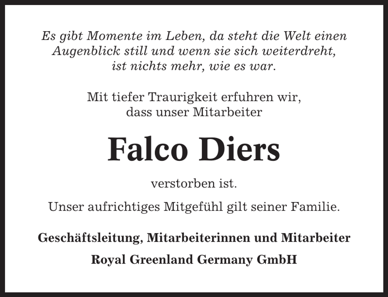 <p>Es gibt Momente im Leben, da steht die Welt einen<br />Augenblick still und wenn sie sich weiterdreht,<br />ist nichts mehr, wie es war.<br />Mit tiefer Traurigkeit erfuhren wir,<br />dass unser Mitarbeiter</p><p>Falco Diers<br />verstorben ist.<br />Unser aufrichtiges Mitgefühl gilt seiner Familie.<br />Geschäftsleitung, Mitarbeiterinnen und Mitarbeiter<br />Royal Greenland Germany GmbH</p>