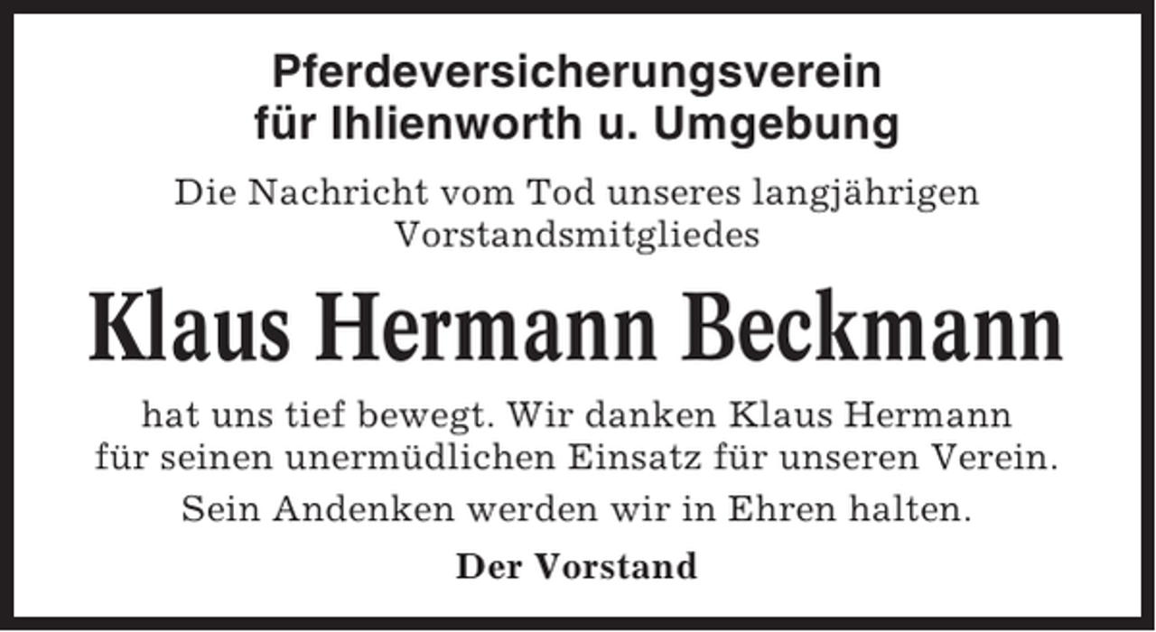 <p>Pferdeversicherungsverein<br />für Ihlienworth u. Umgebung<br />Die Nachricht vom Tod unseres langjährigen<br />Vorstandsmitgliedes</p><p>Klaus Hermann Beckmann<br />hat uns tief bewegt. Wir danken Klaus Hermann<br />für seinen unermüdlichen Einsatz für unseren Verein.<br />Sein Andenken werden wir in Ehren halten.<br />Der Vorstand</p>