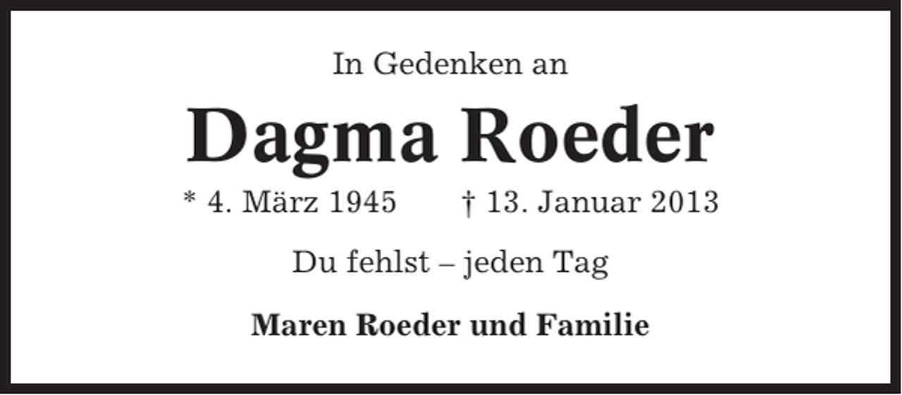 <p>In Gedenken an</p><p>Dagma Roeder<br />* 4. März 1945</p><p>† 13. Januar 2013</p><p>Du fehlst – jeden Tag<br />Maren Roeder und Familie</p>