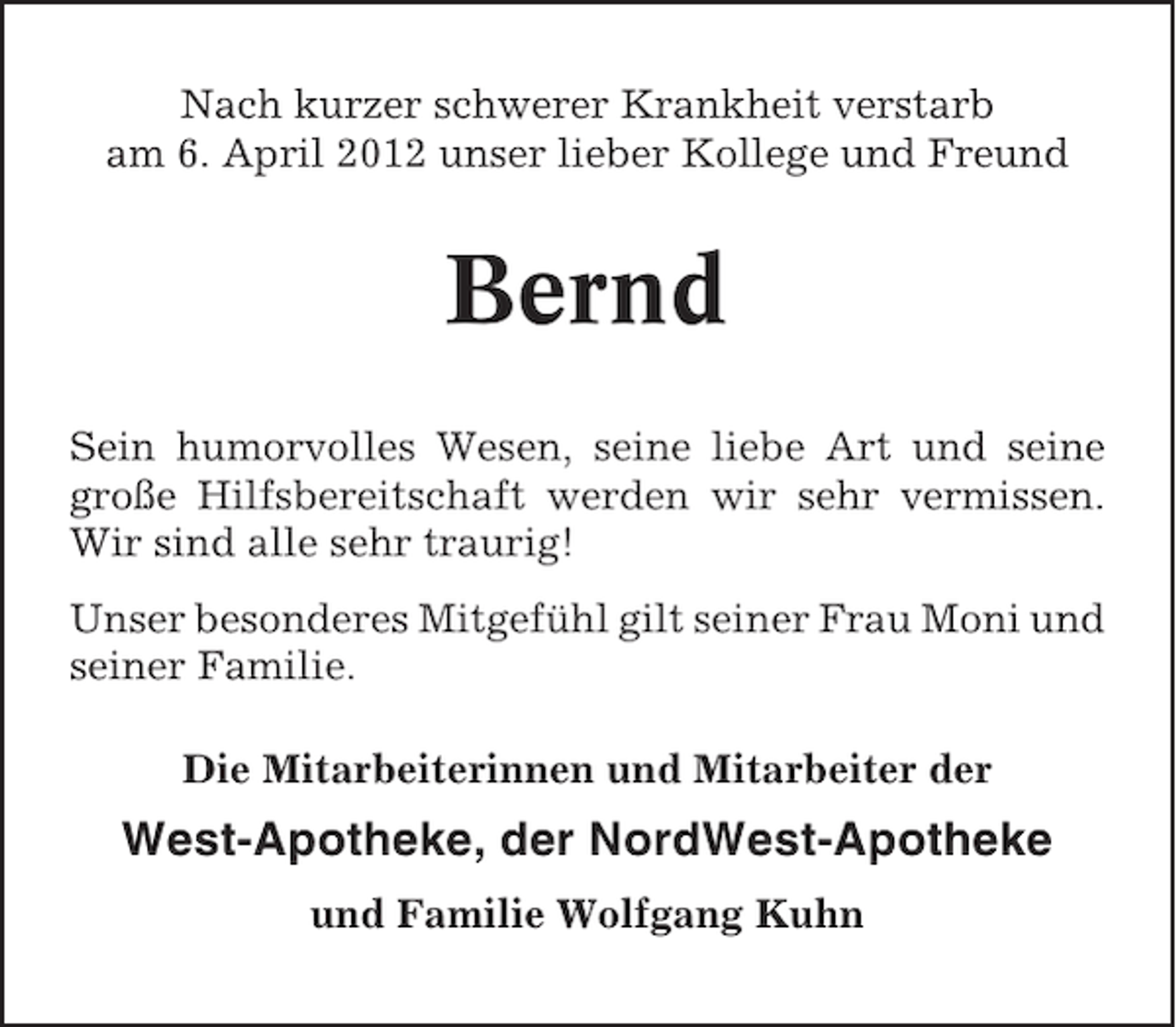 <p>Nach kurzer schwerer Krankheit verstarb<br />am 6. April 2012 unser lieber Kollege und Freund</p><p>Bernd<br />Sein humorvolles Wesen, seine liebe Art und seine<br />große Hilfsbereitschaft werden wir sehr vermissen.<br />Wir sind alle sehr traurig!<br />Unser besonderes Mitgefühl gilt seiner Frau Moni und<br />seiner Familie.<br />Die Mitarbeiterinnen und Mitarbeiter der</p><p>West-Apotheke, der NordWest-Apotheke<br />und Familie Wolfgang Kuhn</p>