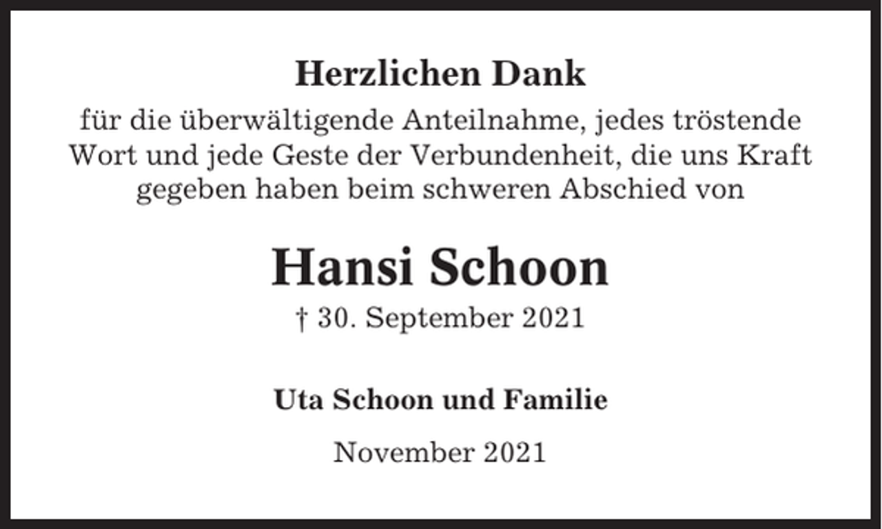 <p>Herzlichen Dank<br />für die überwältigende Anteilnahme, jedes tröstende<br />Wort und jede Geste der Verbundenheit, die uns Kraft<br />gegeben haben beim schweren Abschied von</p><p>Hansi Schoon<br />† 30. September 2021<br />Uta Schoon und Familie<br />November 2021</p>