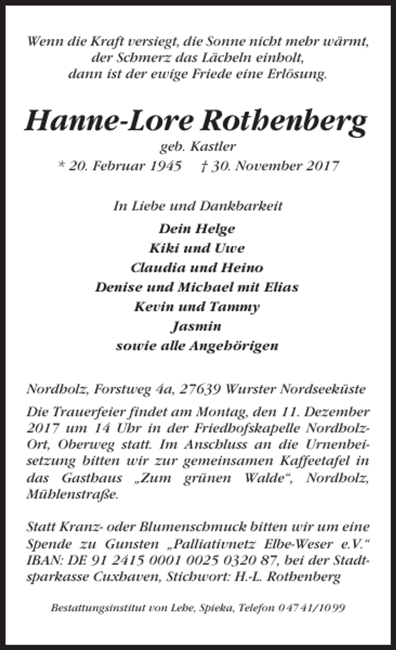 <p>Wenn die Kraft versiegt, die Sonne nicht mehr wärmt,<br />der Schmerz das Lächeln einholt,<br />dann ist der ewige Friede eine Erlösung.</p><p>Hanne-Lore Rothenberg<br />geb. Kastler<br />* 20. Februar 1945 † 30. November 2017<br />In Liebe und Dankbarkeit<br />Dein Helge<br />Kiki und Uwe<br />Claudia und Heino<br />Denise und Michael mit Elias<br />Kevin und Tammy<br />Jasmin<br />sowie alle Angehörigen<br />Nordholz, Forstweg 4a, 27639 Wurster Nordseeküste<br />Die Trauerfeier findet am Montag, den 11. Dezember<br />2017 um 14 Uhr in der Friedhofskapelle NordholzOrt, Oberweg statt. Im Anschluss an die Urnenbeisetzung bitten wir zur gemeinsamen Kaffeetafel in<br />das Gasthaus „Zum grünen Walde“, Nordholz,<br />Mühlenstraße.<br />Statt Kranz- oder Blumenschmuck bitten wir um eine<br />Spende zu Gunsten „Palliativnetz Elbe-Weser e.V.“<br />IBAN: DE 91 2415 0001 0025 0320 87, bei der Stadtsparkasse Cuxhaven, Stichwort: H.-L. Rothenberg<br />Bestattungsinstitut von Lehe, Spieka, Telefon 0 47 41/10 99</p>