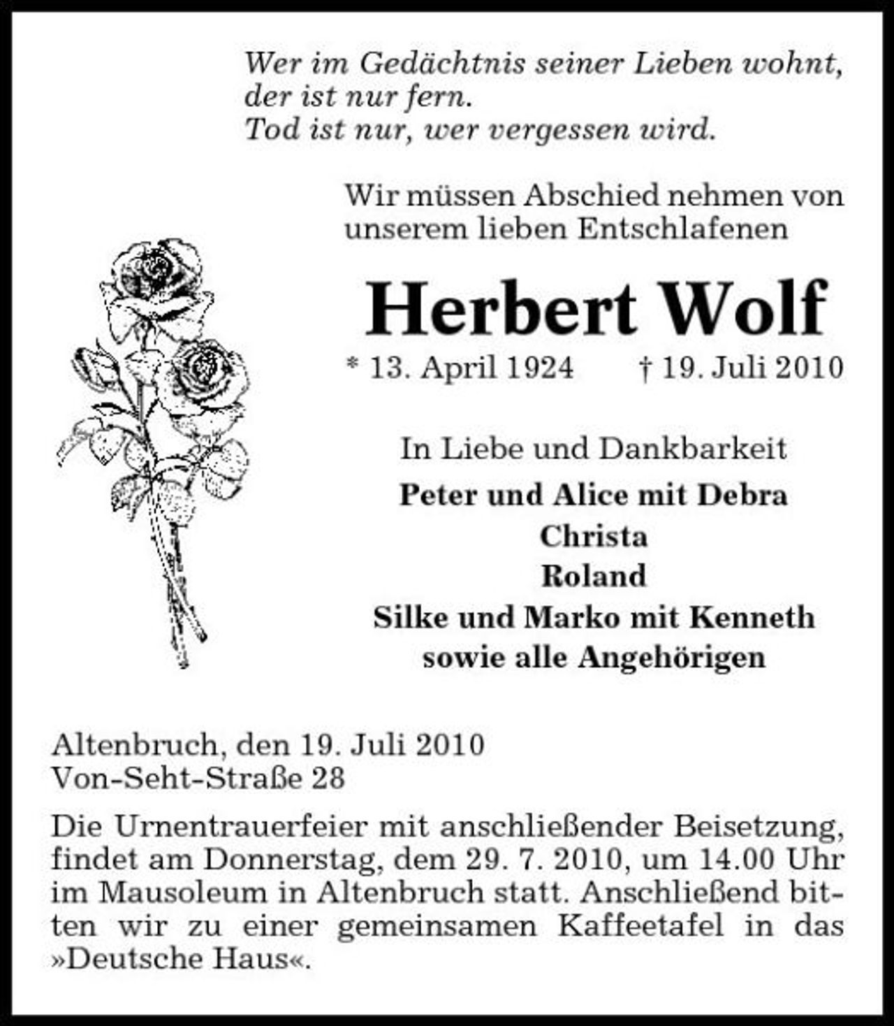 <p>Wer im Gedächtnis seiner Lieben wohnt, der ist nur fern. Tod ist nur, wer vergessen wird. Wir müssen Abschied nehmen von unserem lieben Entschlafenen</p><p>Herbert Wolf<br />* 13. April 1924 † 19. Juli 2010 In Liebe und Dankbarkeit Peter und Alice mit Debra Christa Roland Silke und Marko mit Kenneth sowie alle Angehörigen Altenbruch, den 19. Juli 2010 Von-Seht-Straße 28 Die Urnentrauerfeier mit anschließender Beisetzung, findet am Donnerstag, dem 29. 7. 2010, um 14.00 Uhr im Mausoleum in Altenbruch statt. Anschließend bitten wir zu einer gemeinsamen Kaffeetafel in das »Deutsche Haus«.</p>
