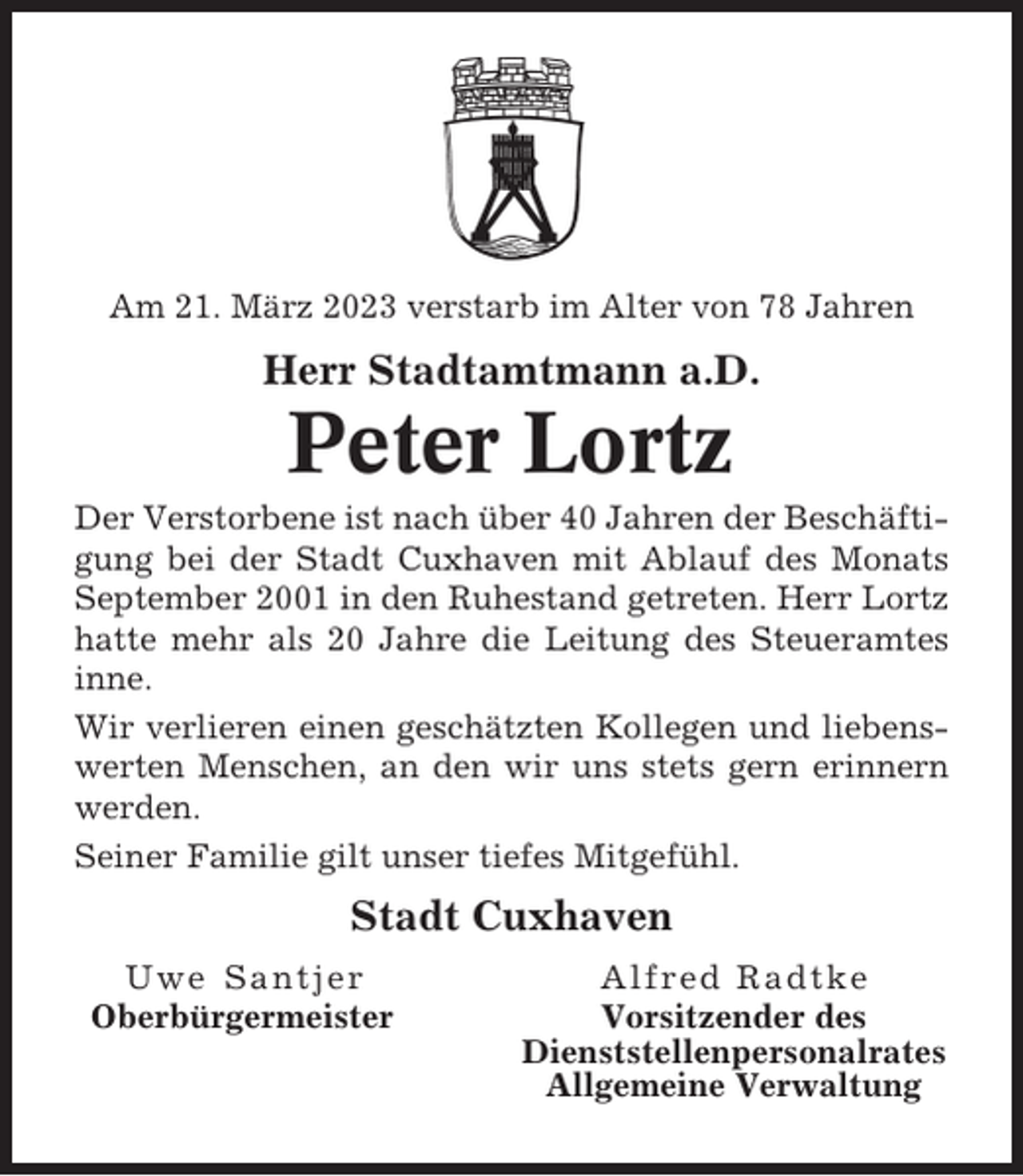 <p>Am 21. März 2023 verstarb im Alter von 78 Jahren</p><p>Herr Stadtamtmann a.D.</p><p>Peter Lortz<br />Der Verstorbene ist nach über 40 Jahren der Beschäftigung bei der Stadt Cuxhaven mit Ablauf des Monats<br />September 2001 in den Ruhestand getreten. Herr Lortz<br />hatte mehr als 20 Jahre die Leitung des Steueramtes<br />inne.<br />Wir verlieren einen geschätzten Kollegen und liebenswerten Menschen, an den wir uns stets gern erinnern<br />werden.<br />Seiner Familie gilt unser tiefes Mitgefühl.</p><p>Stadt Cuxhaven<br />Uwe Santjer<br />Oberbürgermeister</p><p>Alfred Radtke<br />Vorsitzender des<br />Dienststellenpersonalrates<br />Allgemeine Verwaltung</p>
