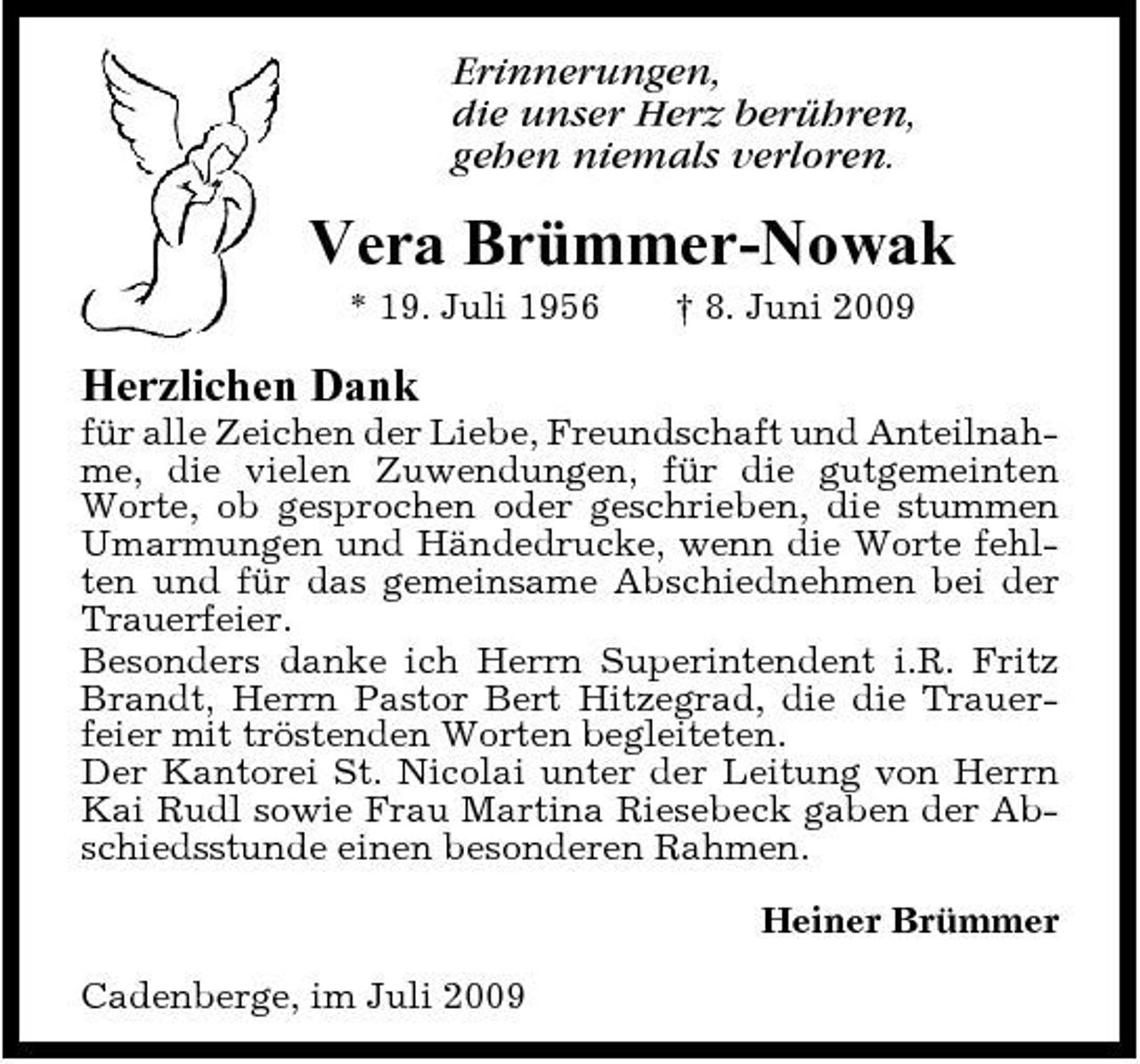 <p>Erinnerungen, die unser Herz berühren, gehen niemals verloren.</p><p>Vera Brümmer-Nowak<br />* 19. Juli 1956 † 8. Juni 2009</p><p>Herzlichen Dank<br />für alle Zeichen der Liebe, Freundschaft und Anteilnahme, die vielen Zuwendungen, für die gutgemeinten Worte, ob gesprochen oder geschrieben, die stummen Umarmungen und Händedrucke, wenn die Worte fehlten und für das gemeinsame Abschiednehmen bei der Trauerfeier. Besonders danke ich Herrn Superintendent i.R. Fritz Brandt, Herrn Pastor Bert Hitzegrad, die die Trauerfeier mit tröstenden Worten begleiteten. Der Kantorei St. Nicolai unter der Leitung von Herrn Kai Rudl sowie Frau Martina Riesebeck gaben der Abschiedsstunde einen besonderen Rahmen. Heiner Brümmer Cadenberge, im Juli 2009</p>