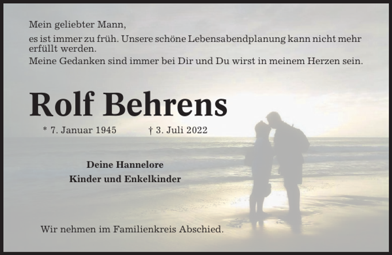 <p>Mein geliebter Mann,<br />es ist immer zu früh. Unsere schöne Lebensabendplanung kann nicht mehr<br />erfüllt werden.<br />Meine Gedanken sind immer bei Dir und Du wirst in meinem Herzen sein.</p><p>Rolf Behrens<br />* 7. Januar 1945</p><p>† 3. Juli 2022</p><p>Deine Hannelore<br />Kinder und Enkelkinder</p><p>Wir nehmen im Familienkreis Abschied.</p>