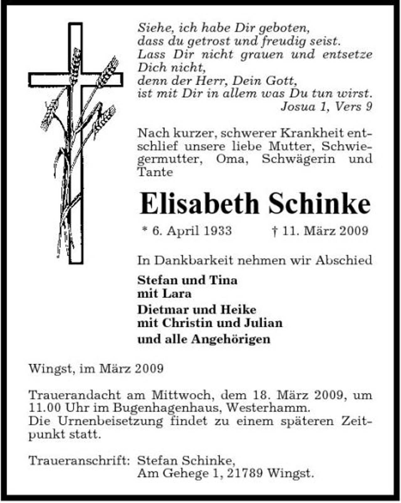 <p>Siehe, ich habe Dir geboten, dass du getrost und freudig seist. Lass Dir nicht grauen und entsetze Dich nicht, denn der Herr, Dein Gott, ist mit Dir in allem was Du tun wirst. Josua 1, Vers 9 Nach kurzer, schwerer Krankheit entschlief unsere liebe Mutter, Schwiegermutter, Oma, Schwägerin und Tante</p><p>Elisabeth Schinke<br />* 6. April 1933 † 11. März 2009 In Dankbarkeit nehmen wir Abschied Stefan und Tina mit Lara Dietmar und Heike mit Christin und Julian und alle Angehörigen Wingst, im März 2009 Trauerandacht am Mittwoch, dem 18. März 2009, um 11.00 Uhr im Bugenhagenhaus, Westerhamm. Die Urnenbeisetzung findet zu einem späteren Zeitpunkt statt. Traueranschrift: Stefan Schinke, Am Gehege 1, 21789 Wingst.</p>
