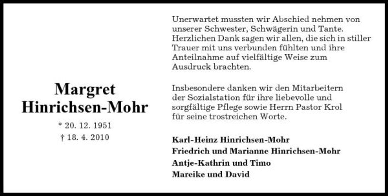 <p>Unerwartet mussten wir Abschied nehmen von unserer Schwester, Schwägerin und Tante. Herzlichen Dank sagen wir allen, die sich in stiller Trauer mit uns verbunden fühlten und ihre Anteilnahme auf vielfältige Weise zum Ausdruck brachten.</p><p>Margret Hinrichsen-Mohr<br />* 20. 12. 1951 † 18. 4. 2010</p><p>Insbesondere danken wir den Mitarbeitern der Sozialstation für ihre liebevolle und sorgfältige Pflege sowie Herrn Pastor Krol für seine trostreichen Worte. Karl-Heinz Hinrichsen-Mohr Friedrich und Marianne Hinrichsen-Mohr Antje-Kathrin und Timo Mareike und David</p>