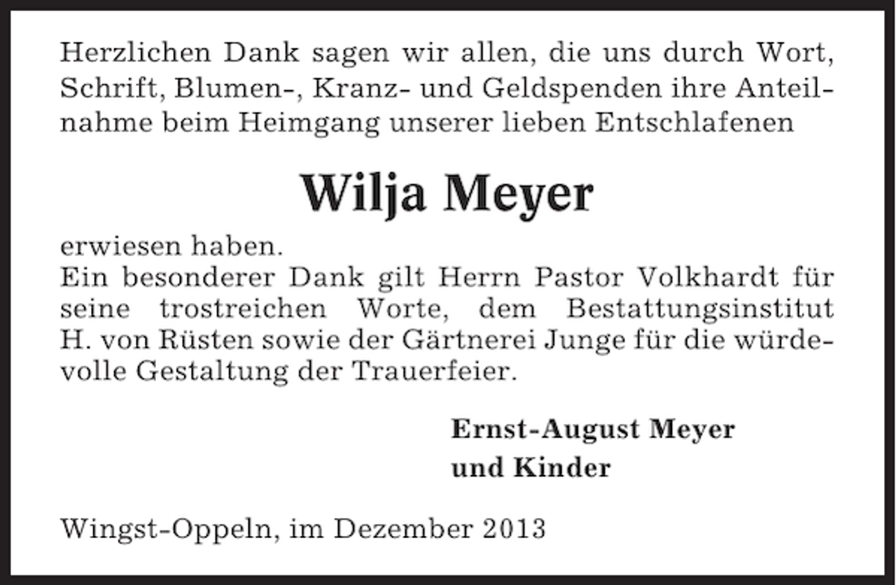 <p>Herzlichen Dank sagen wir allen, die uns durch Wort,<br />Schrift, Blumen-, Kranz- und Geldspenden ihre Anteilnahme beim Heimgang unserer lieben Entschlafenen</p><p>Wilja Meyer<br />erwiesen haben.<br />Ein besonderer Dank gilt Herrn Pastor Volkhardt für<br />seine trostreichen Worte, dem Bestattungsinstitut<br />H. von Rüsten sowie der Gärtnerei Junge für die würdevolle Gestaltung der Trauerfeier.<br />Ernst-August Meyer<br />und Kinder<br />Wingst-Oppeln, im Dezember 2013</p>