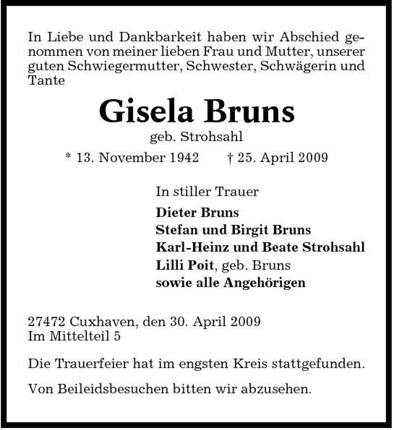 <p>In Liebe und Dankbarkeit haben wir Abschied genommen von meiner lieben Frau und Mutter, unserer guten Schwiegermutter, Schwester, Schwägerin und Tante</p><p>Gisela Bruns<br />geb. Strohsahl * 13. November 1942 † 25. April 2009 In stiller Trauer Dieter Bruns Stefan und Birgit Bruns Karl-Heinz und Beate Strohsahl Lilli Poit, geb. Bruns sowie alle Angehörigen 27472 Cuxhaven, den 30. April 2009 Im Mittelteil 5 Die Trauerfeier hat im engsten Kreis stattgefunden. Von Beileidsbesuchen bitten wir abzusehen.</p>