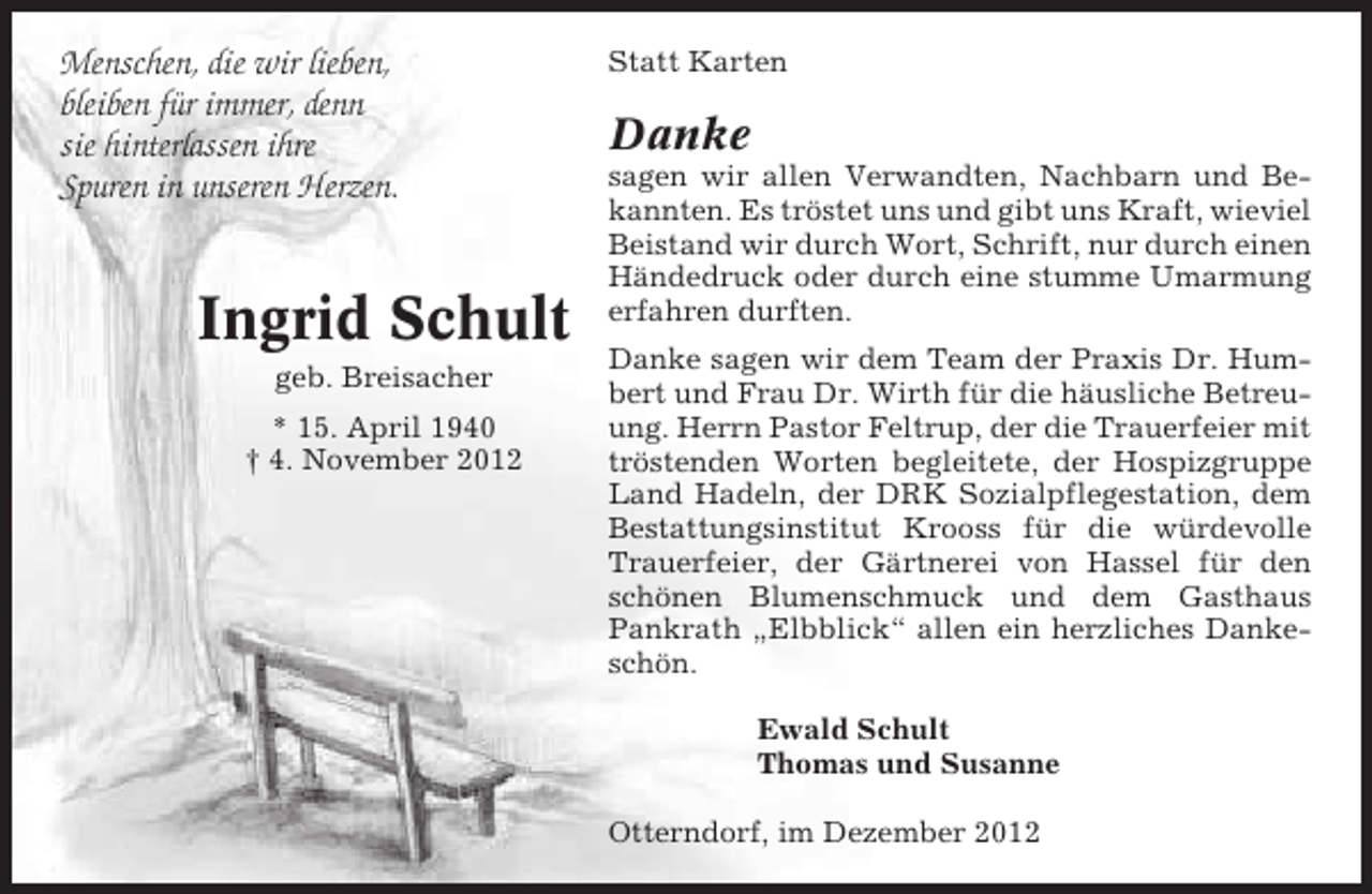 <p>Menschen, die wir lieben,<br />bleiben für immer, denn<br />sie hinterlassen ihre<br />Spuren in unseren Herzen.</p><p>Ingrid Schult<br />geb. Breisacher<br />* 15. April 1940<br />† 4. November 2012</p><p>Statt Karten</p><p>Danke<br />sagen wir allen Verwandten, Nachbarn und Bekannten. Es tröstet uns und gibt uns Kraft, wieviel<br />Beistand wir durch Wort, Schrift, nur durch einen<br />Händedruck oder durch eine stumme Umarmung<br />erfahren durften.<br />Danke sagen wir dem Team der Praxis Dr. Humbert und Frau Dr. Wirth für die häusliche Betreuung. Herrn Pastor Feltrup, der die Trauerfeier mit<br />tröstenden Worten begleitete, der Hospizgruppe<br />Land Hadeln, der DRK Sozialpflegestation, dem<br />Bestattungsinstitut Krooss für die würdevolle<br />Trauerfeier, der Gärtnerei von Hassel für den<br />schönen Blumenschmuck und dem Gasthaus<br />Pankrath „Elbblick“ allen ein herzliches Dankeschön.<br />Ewald Schult<br />Thomas und Susanne<br />Otterndorf, im Dezember 2012</p>