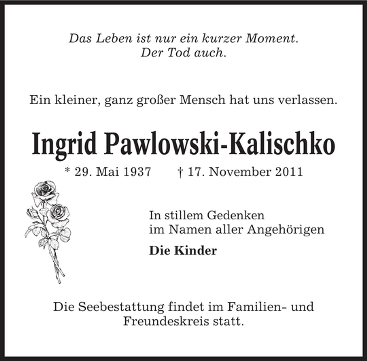 <p>Das Leben ist nur ein kurzer Moment.<br />Der Tod auch.</p><p>Ein kleiner, ganz großer Mensch hat uns verlassen.</p><p>Ingrid Pawlowski-Kalischko<br />* 29. Mai 1937</p><p>† 17. November 2011</p><p>In stillem Gedenken</p><p>im Namen aller Angehörigen<br />Die Kinder</p><p>Die Seebestattung findet im Familien- und<br />Freundeskreis statt.</p>