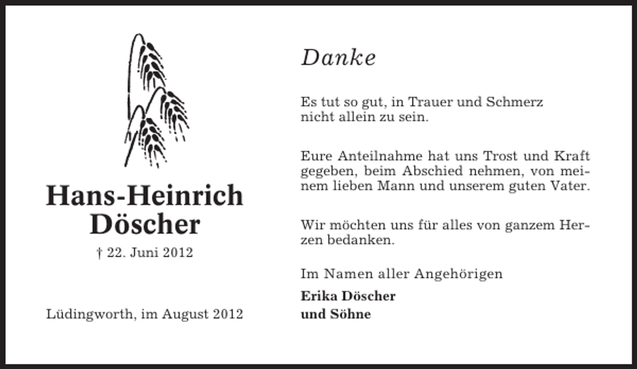 <p>Danke<br />Es tut so gut, in Trauer und Schmerz<br />nicht allein zu sein.</p><p>Hans-Heinrich<br />Döscher<br />† 22. Juni 2012</p><p>Eure Anteilnahme hat uns Trost und Kraft<br />gegeben, beim Abschied nehmen, von meinem lieben Mann und unserem guten Vater.<br />Wir möchten uns für alles von ganzem Herzen bedanken.</p><p>Im Namen aller Angehörigen<br />Lüdingworth, im August 2012</p><p>Erika Döscher<br />und Söhne</p>