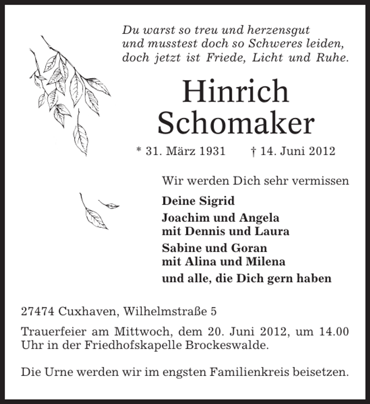 <p>Du warst so treu und herzensgut<br />und musstest doch so Schweres leiden,<br />doch jetzt ist Friede, Licht und Ruhe.</p><p>Hinrich<br />Schomaker<br />* 31. März 1931</p><p>† 14. Juni 2012</p><p>Wir werden Dich sehr vermissen<br />Deine Sigrid<br />Joachim und Angela<br />mit Dennis und Laura<br />Sabine und Goran<br />mit Alina und Milena<br />und alle, die Dich gern haben<br />27474 Cuxhaven, Wilhelmstraße 5<br />Trauerfeier am Mittwoch, dem 20. Juni 2012, um 14.00<br />Uhr in der Friedhofskapelle Brockeswalde.<br />Die Urne werden wir im engsten Familienkreis beisetzen.</p>