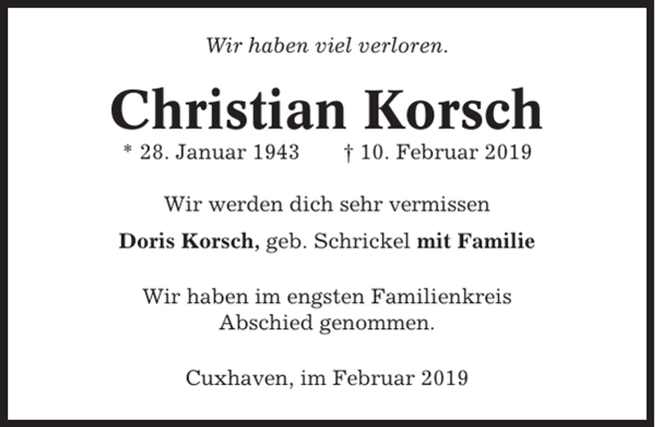 <p>Wir haben viel verloren.</p><p>Christian Korsch<br />* 28. Januar 1943</p><p>† 10. Februar 2019</p><p>Wir werden dich sehr vermissen<br />Doris Korsch, geb. Schrickel mit Familie<br />Wir haben im engsten Familienkreis<br />Abschied genommen.<br />Cuxhaven, im Februar 2019</p>