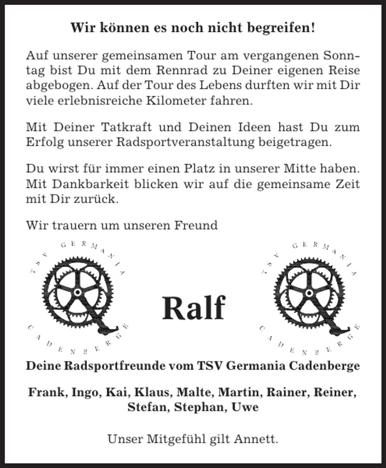 <p>Wir können es noch nicht begreifen!<br />Auf unserer gemeinsamen Tour am vergangenen Sonntag bist Du mit dem Rennrad zu Deiner eigenen Reise<br />abgebogen. Auf der Tour des Lebens durften wir mit Dir<br />viele erlebnisreiche Kilometer fahren.<br />Mit Deiner Tatkraft und Deinen Ideen hast Du zum<br />Erfolg unserer Radsportveranstaltung beigetragen.<br />Du wirst für immer einen Platz in unserer Mitte haben.<br />Mit Dankbarkeit blicken wir auf die gemeinsame Zeit<br />mit Dir zurück.<br />Wir trauern um unseren Freund</p><p>Ralf<br />Deine Radsportfreunde vom TSV Germania Cadenberge<br />Frank, Ingo, Kai, Klaus, Malte, Martin, Rainer, Reiner,<br />Stefan, Stephan, Uwe<br />Unser Mitgefühl gilt Annett.</p>