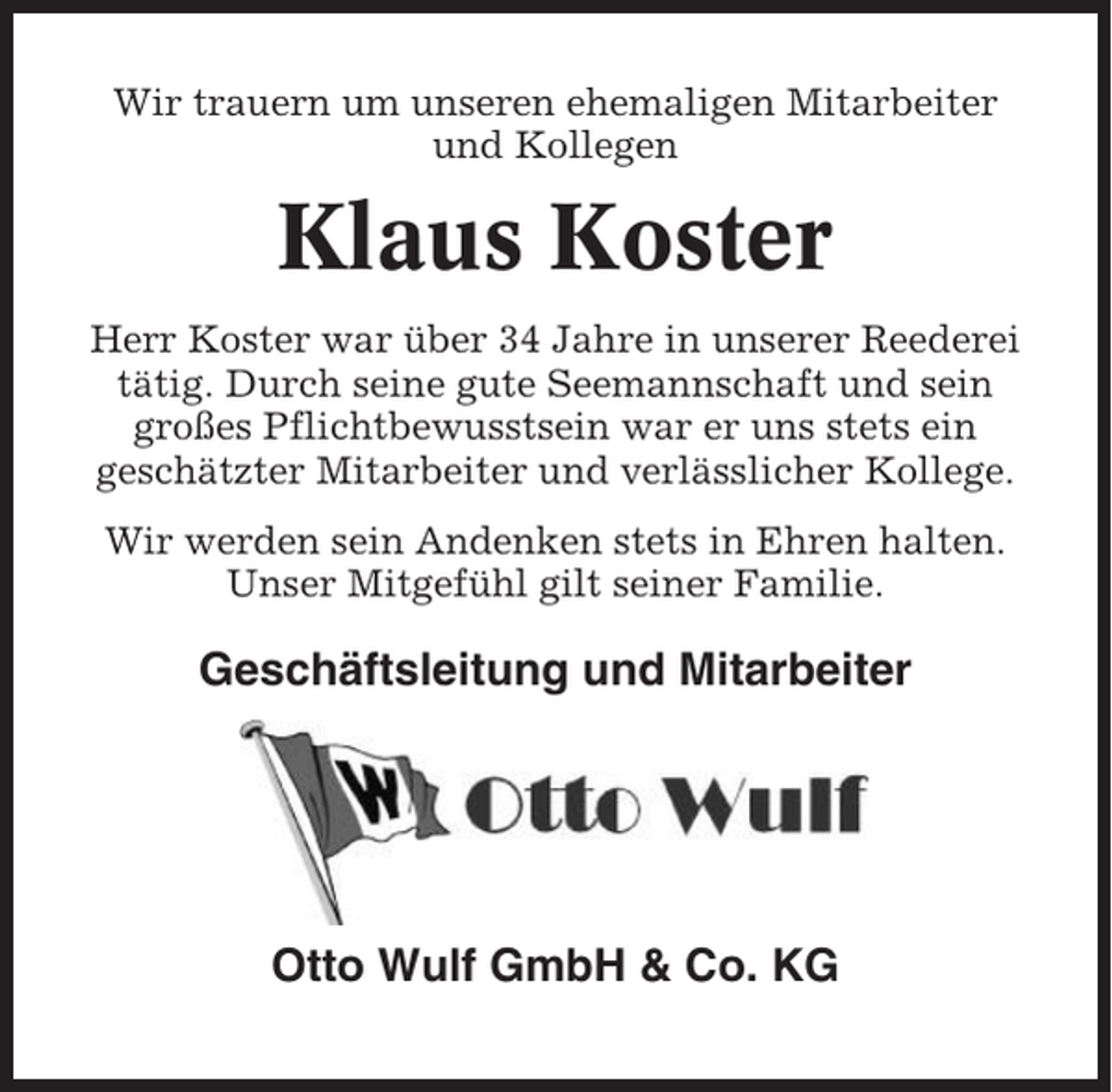 <p>Wir trauern um unseren ehemaligen Mitarbeiter<br />und Kollegen</p><p>Klaus Koster<br />Herr Koster war über 34 Jahre in unserer Reederei<br />tätig. Durch seine gute Seemannschaft und sein<br />großes Pflichtbewusstsein war er uns stets ein<br />geschätzter Mitarbeiter und verlässlicher Kollege.<br />Wir werden sein Andenken stets in Ehren halten.<br />Unser Mitgefühl gilt seiner Familie.</p><p>Geschäftsleitung und Mitarbeiter</p><p>Otto Wulf GmbH &amp; Co. KG</p>