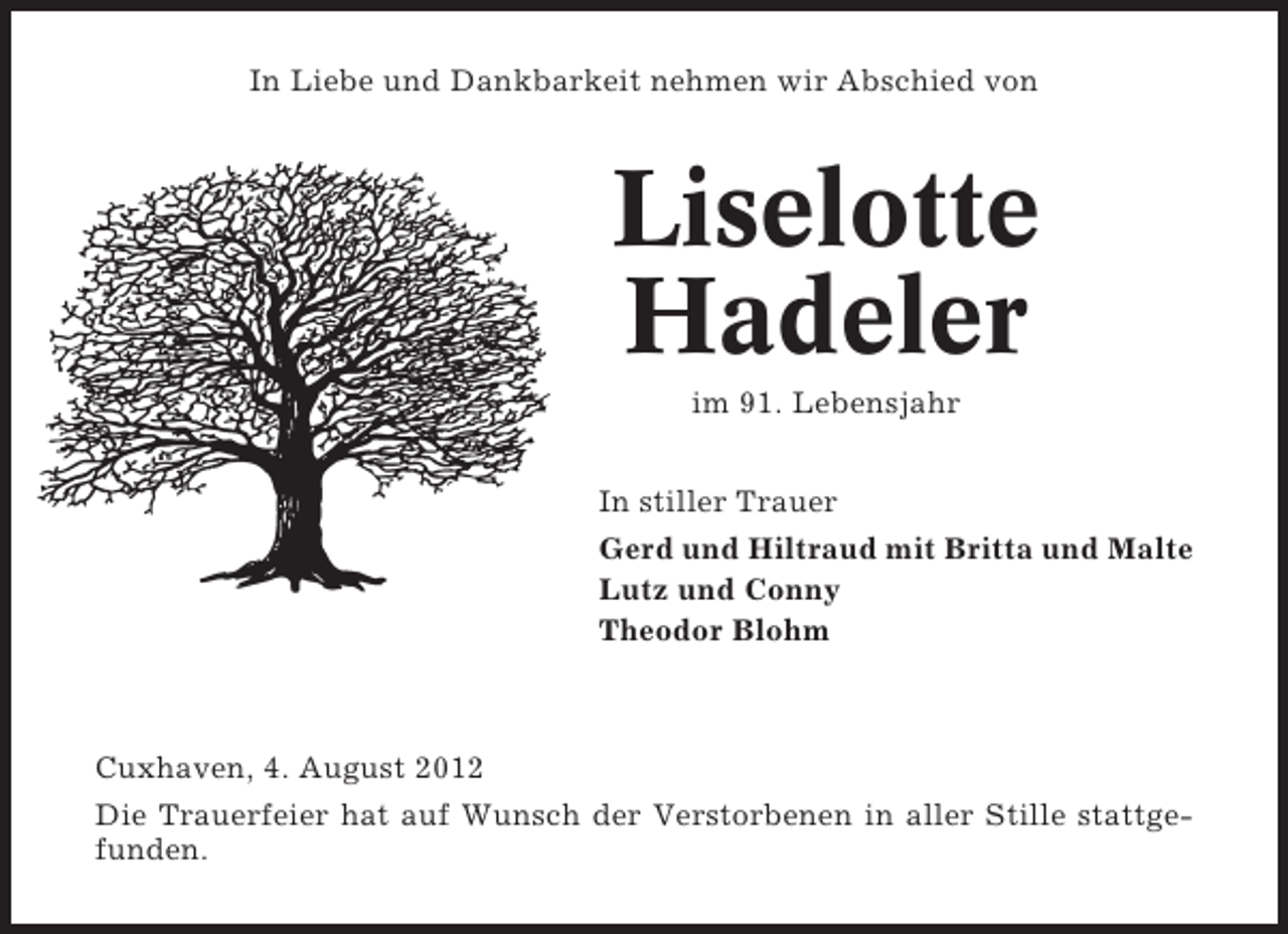 <p>In Liebe und Dankbarkeit nehmen wir Abschied von</p><p>Liselotte<br />Hadeler<br />im 91. Lebensjahr<br />In stiller Trauer<br />Gerd und Hiltraud mit Britta und Malte<br />Lutz und Conny<br />Theodor Blohm</p><p>Cuxhaven, 4. August 2012<br />Die Trauerfeier hat auf Wunsch der Verstorbenen in aller Stille stattgefunden.</p>
