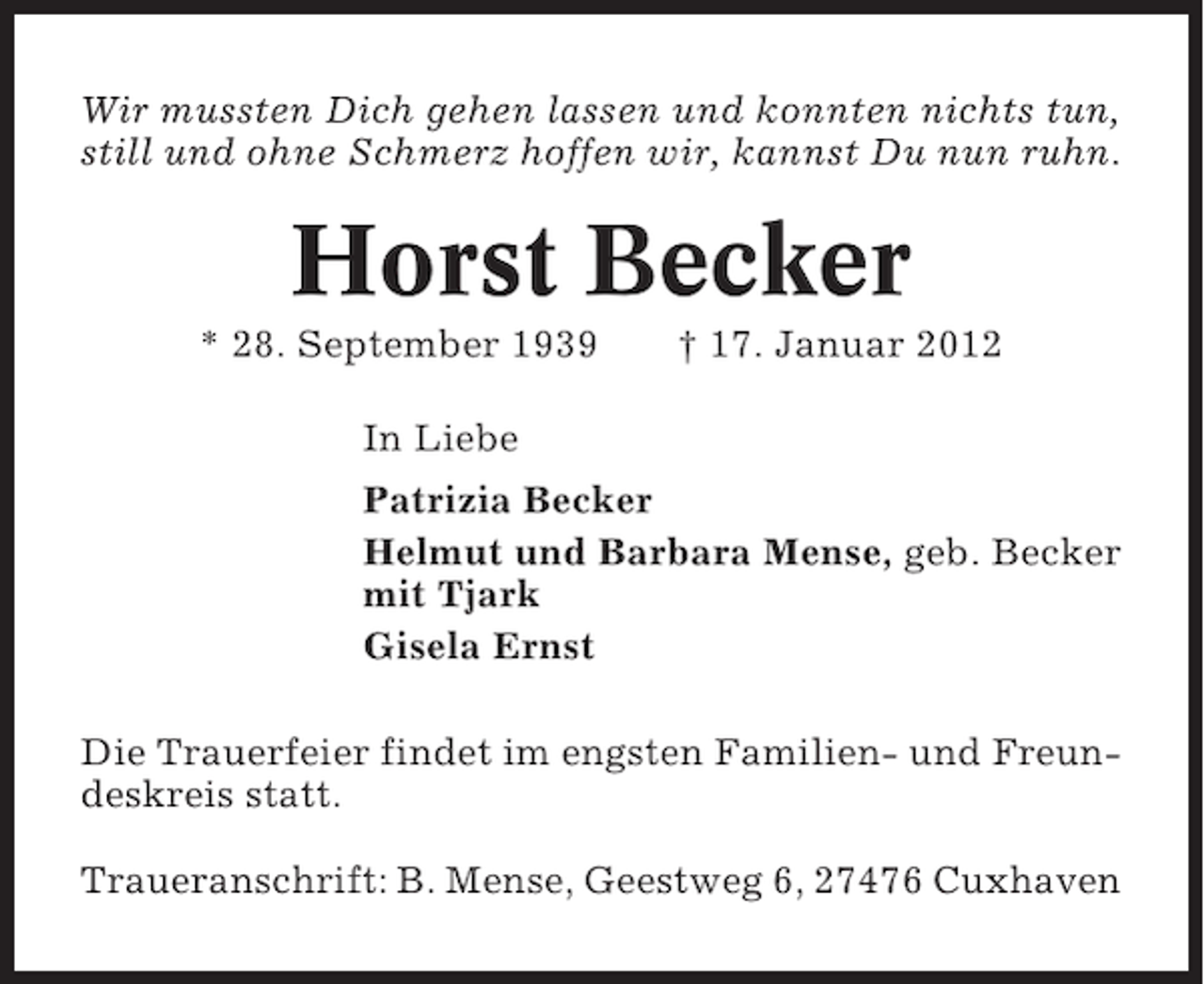 <p>Wir mussten Dich gehen lassen und konnten nichts tun,<br />still und ohne Schmerz hoffen wir, kannst Du nun ruhn.</p><p>Horst Becker<br />* 28. September 1939</p><p>† 17. Januar 2012</p><p>In Liebe<br />Patrizia Becker<br />Helmut und Barbara Mense, geb. Becker<br />mit Tjark<br />Gisela Ernst<br />Die Trauerfeier findet im engsten Familien- und Freundeskreis statt.<br />Traueranschrift: B. Mense, Geestweg 6, 27476 Cuxhaven</p>