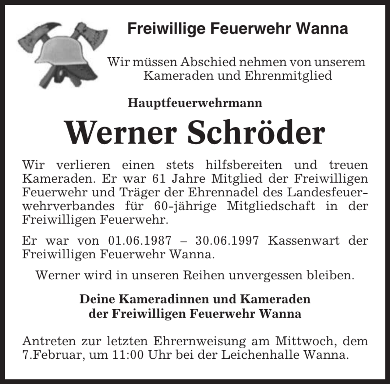 <p>Freiwillige Feuerwehr Wanna<br />Wir müssen Abschied nehmen von unserem<br />Kameraden und Ehrenmitglied<br />Hauptfeuerwehrmann</p><p>Werner Schröder<br />Wir verlieren einen stets hilfsbereiten und treuen<br />Kameraden. Er war 61 Jahre Mitglied der Freiwilligen<br />Feuerwehr und Träger der Ehrennadel des Landesfeuerwehrverbandes für 60-jährige Mitgliedschaft in der<br />Freiwilligen Feuerwehr.<br />Er war von 01.06.1987 – 30.06.1997 Kassenwart der<br />Freiwilligen Feuerwehr Wanna.<br />Werner wird in unseren Reihen unvergessen bleiben.<br />Deine Kameradinnen und Kameraden<br />der Freiwilligen Feuerwehr Wanna<br />Antreten zur letzten Ehrernweisung am Mittwoch, dem<br />7.Februar, um 11:00 Uhr bei der Leichenhalle Wanna.</p>