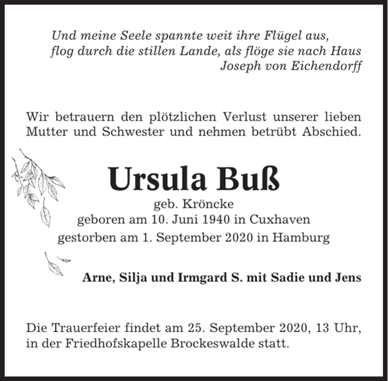 <p>Und meine Seele spannte weit ihre Flügel aus,<br />flog durch die stillen Lande, als flöge sie nach Haus<br />Joseph von Eichendorff</p><p>Wir betrauern den plötzlichen Verlust unserer lieben<br />Mutter und Schwester und nehmen betrübt Abschied.</p><p>Ursula Buß<br />geb. Kröncke<br />geboren am 10. Juni 1940 in Cuxhaven<br />gestorben am 1. September 2020 in Hamburg<br />Arne, Silja und Irmgard S. mit Sadie und Jens</p><p>Die Trauerfeier findet am 25. September 2020, 13 Uhr,<br />in der Friedhofskapelle Brockeswalde statt.</p>
