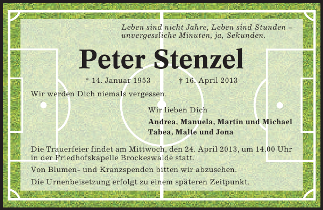 <p>Leben sind nicht Jahre, Leben sind Stunden –<br />unvergessliche Minuten, ja, Sekunden.</p><p>Peter Stenzel<br />* 14. Januar 1953</p><p>† 16. April 2013</p><p>Wir werden Dich niemals vergessen.<br />Wir lieben Dich<br />Andrea, Manuela, Martin und Michael<br />Tabea, Malte und Jona<br />Die Trauerfeier findet am Mittwoch, den 24. April 2013, um 14.00 Uhr<br />in der Friedhofskapelle Brockeswalde statt.<br />Von Blumen- und Kranzspenden bitten wir abzusehen.<br />Die Urnenbeisetzung erfolgt zu einem späteren Zeitpunkt.</p>