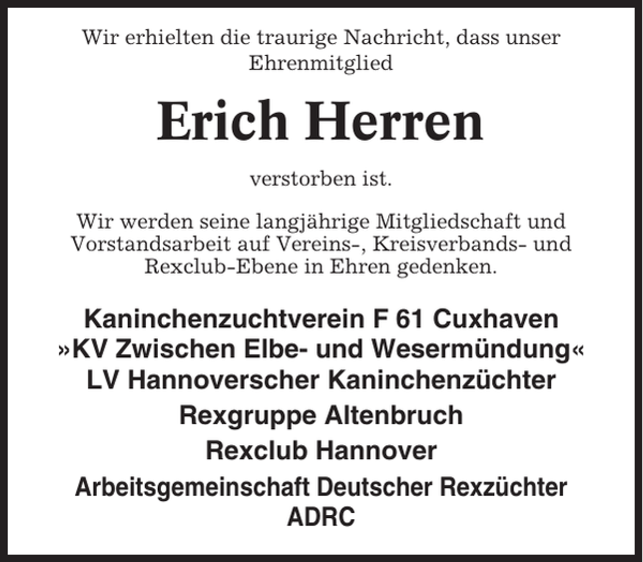 <p>Wir erhielten die traurige Nachricht, dass unser<br />Ehrenmitglied</p><p>Erich Herren<br />verstorben ist.<br />Wir werden seine langjährige Mitgliedschaft und<br />Vorstandsarbeit auf Vereins-, Kreisverbands- und<br />Rexclub-Ebene in Ehren gedenken.</p><p>Kaninchenzuchtverein F 61 Cuxhaven<br />»KV Zwischen Elbe- und Wesermündung«<br />LV Hannoverscher Kaninchenzüchter<br />Rexgruppe Altenbruch<br />Rexclub Hannover<br />Arbeitsgemeinschaft Deutscher Rexzüchter<br />ADRC</p>