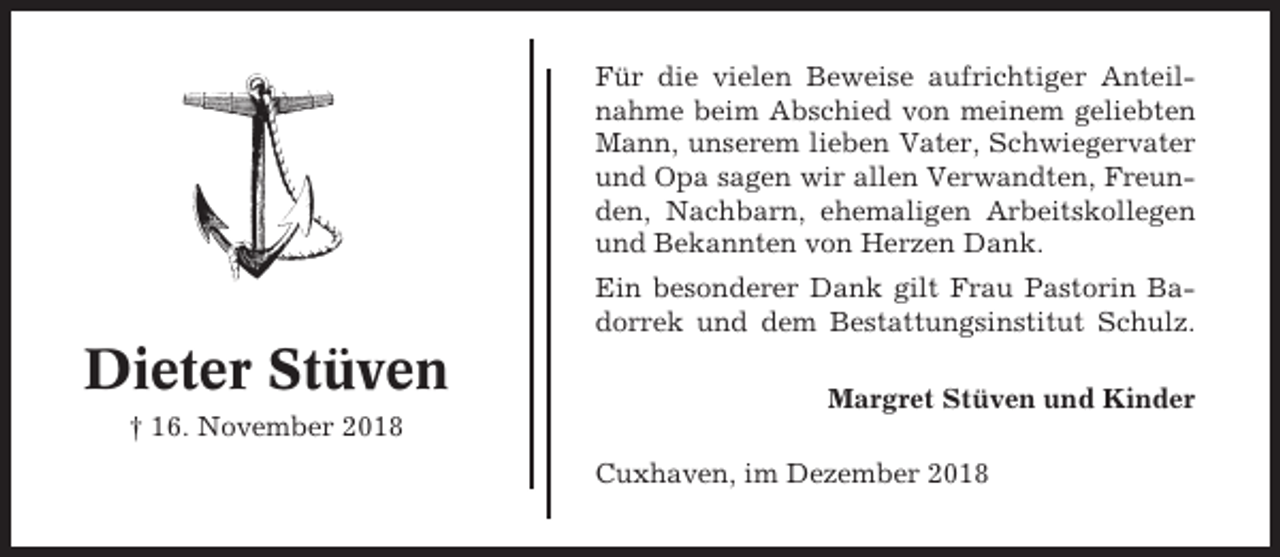 <p>Für die vielen Beweise aufrichtiger Anteilnahme beim Abschied von meinem geliebten<br />Mann, unserem lieben Vater, Schwiegervater<br />und Opa sagen wir allen Verwandten, Freunden, Nachbarn, ehemaligen Arbeitskollegen<br />und Bekannten von Herzen Dank.<br />Ein besonderer Dank gilt Frau Pastorin Badorrek und dem Bestattungsinstitut Schulz.</p><p>Dieter Stüven</p><p>Margret Stüven und Kinder</p><p>† 16. November 2018<br />Cuxhaven, im Dezember 2018</p>
