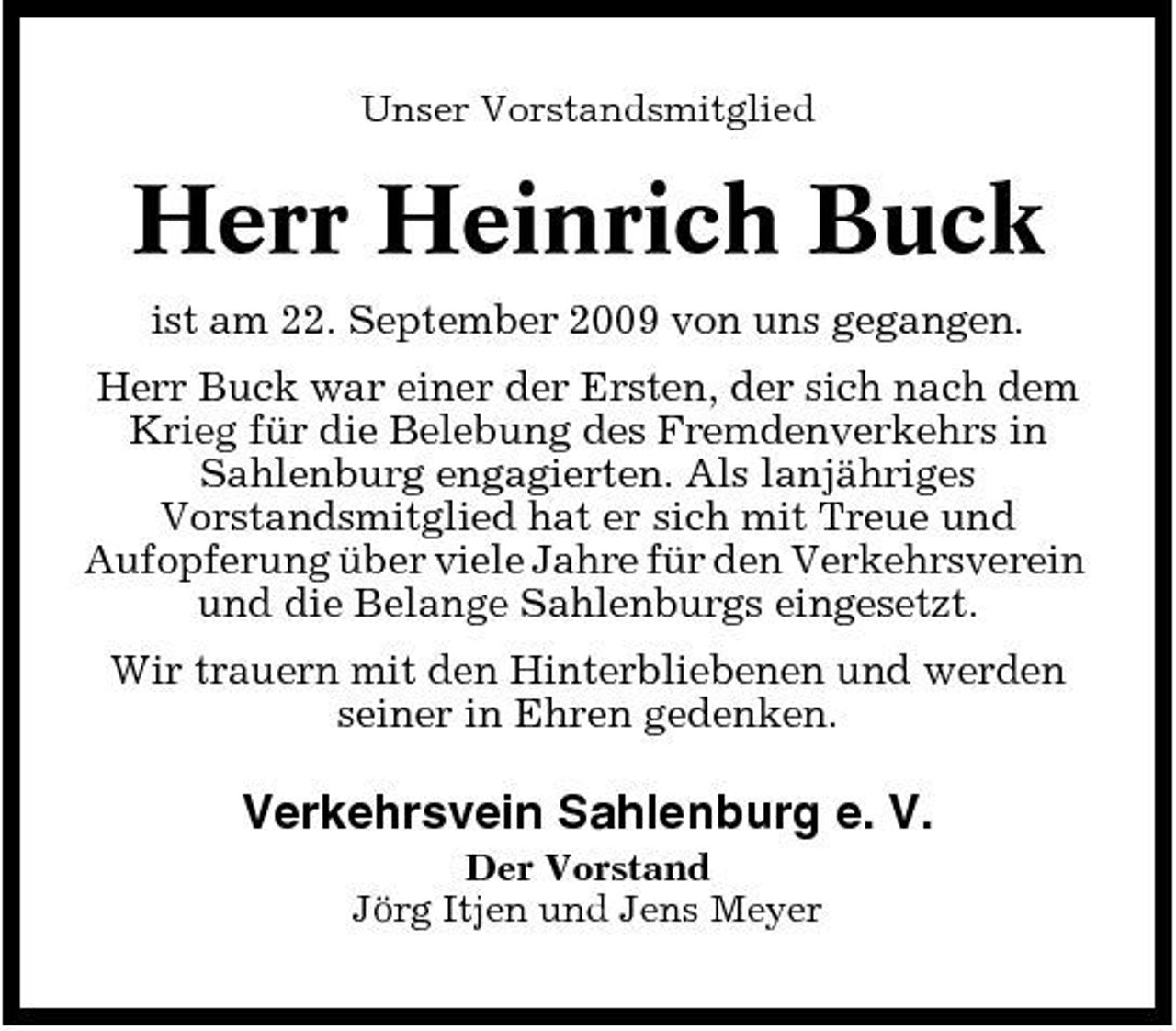 <p>Unser Vorstandsmitglied</p><p>Herr Heinrich Buck<br />ist am 22. September 2009 von uns gegangen. Herr Buck war einer der Ersten, der sich nach dem Krieg für die Belebung des Fremdenverkehrs in Sahlenburg engagierten. Als lanjähriges Vorstandsmitglied hat er sich mit Treue und Aufopferung über viele Jahre für den Verkehrsverein und die Belange Sahlenburgs eingesetzt. Wir trauern mit den Hinterbliebenen und werden seiner in Ehren gedenken.</p><p>Verkehrsvein Sahlenburg e. V.<br />Der Vorstand Jörg Itjen und Jens Meyer</p>